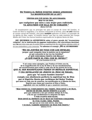 242
DE YOSHUA EL SEÑOR NUESTRO HEMOS APRENDIDO
“LA MAGNIFICACIÓN DE LA LEY”:
“OÍSTEIS QUE FUÉ DICHO: NO ADULTERARÁS:
MAS YO OS DIGO,
que cualquiera que mira a una mujer para codiciarla,
YA ADULTERÓ CON ELLA EN SU CORAZÓN.”
(Mateo 5:27-28)
El mandamiento que en principio fue para el cuerpo de carne del hombre, el
Cristo de Dios lo magnifica; y su alcance trasciende lo terreno, para no sólo referirse
al cuerpo carnal del hombre, sino para también aplicarse al sentir y al proceder de
La Iglesia de Dios, según “el hombre interior” que hay en cada miembro del Cuerpo
Místico del Cristo: los nuevos hombres espirituales de La Iglesia Santa de Dios.
ASÍ, RECIBIMOS LA ADVERTENCIA sobre el grave pecado del “ecumenismo
religioso”, de la imbricación de paganas tradiciones y del sincretismo doctrinal,
que no son otra cosa que la unión física y espiritual de las mundanas iglesias entre sí,
en sus costumbres y sus creencias. Ya sabemos el consejo: ¡NO AL ECUMENISMO!
“NO OS JUNTÉIS EN YUGO CON LOS INFIELES:
porque: ¿qué compañía tiene la justicia con la injusticia?
¿y qué comunión la luz con las tinieblas?
¿Y QUÉ CONCORDIA CRISTO CON BELIAL?
¿O QUÉ PARTE EL FIEL CON EL INFIEL?”
(2ª a los Corintios 6:14-15)
Y así como estos ejemplos, que Yoshua el Cristo nos da,
de la magnificación de la ley de Dios y de sus mandamientos;
así encontraremos para todos y cada uno de los puntos de la ley,
QUE AL SER MAGNIFICADOS TIENEN UN MENSAJE ESPIRITUAL
Y UNA REVELACIÓN DE JEHOVÁ EL DIOS DE ISRAEL,
para que “el nuevo hombre interior”
cumpla con obediencia perfecta la espiritual ley de Dios
por el Espíritu Santo que recibimos del Señor Yoshua
que mora en cada uno de nosotros, los santificados en el Mesías de Dios;
Espíritu que clama por nosotros al Dios y Padre,
rogándole con voz inefable lo que a nosotros conviene.
“MAS VENIDO EL CUMPLIMIENTO DEL TIEMPO, DIOS ENVIÓ A SU HIJO,
HECHO DE MUJER, HECHO SÚBDITO A LA LEY,
para que redimiese a los que estaban debajo de la ley,
a fin de que recibiésemos la adopción de hijos.
Y POR CUANTO SOIS HIJOS,
DIOS ENVIÓ EL ESPÍRITU DE SU HIJO EN VUESTROS CORAZONES,
EL CUAL CLAMA: ABBA, PADRE.
Así que ya no eres más siervo, sino hijo;
Y SI HIJO, TAMBIÉN HEREDERO DE DIOS POR CRISTO.”
(Gálatas 4:4-7)
 