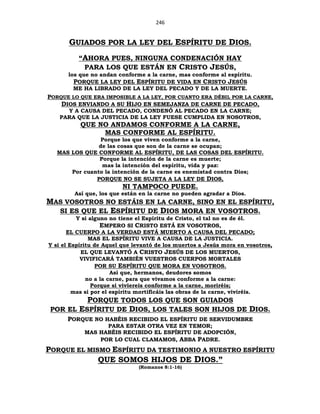 246
GUIADOS POR LA LEY DEL ESPÍRITU DE DIOS.
“AHORA PUES, NINGUNA CONDENACIÓN HAY
PARA LOS QUE ESTÁN EN CRISTO JESÚS,
los que no andan conforme a la carne, mas conforme al espíritu.
PORQUE LA LEY DEL ESPÍRITU DE VIDA EN CRISTO JESÚS
ME HA LIBRADO DE LA LEY DEL PECADO Y DE LA MUERTE.
PORQUE LO QUE ERA IMPOSIBLE A LA LEY, POR CUANTO ERA DÉBIL POR LA CARNE,
DIOS ENVIANDO A SU HIJO EN SEMEJANZA DE CARNE DE PECADO,
Y A CAUSA DEL PECADO, CONDENÓ AL PECADO EN LA CARNE;
PARA QUE LA JUSTICIA DE LA LEY FUESE CUMPLIDA EN NOSOTROS,
QUE NO ANDAMOS CONFORME A LA CARNE,
MAS CONFORME AL ESPÍRITU.
Porque los que viven conforme a la carne,
de las cosas que son de la carne se ocupan;
MAS LOS QUE CONFORME AL ESPÍRITU, DE LAS COSAS DEL ESPÍRITU.
Porque la intención de la carne es muerte;
mas la intención del espíritu, vida y paz:
Por cuanto la intención de la carne es enemistad contra Dios;
PORQUE NO SE SUJETA A LA LEY DE DIOS,
NI TAMPOCO PUEDE.
Así que, los que están en la carne no pueden agradar a Dios.
MAS VOSOTROS NO ESTÁIS EN LA CARNE, SINO EN EL ESPÍRITU,
SI ES QUE EL ESPÍRITU DE DIOS MORA EN VOSOTROS.
Y si alguno no tiene el Espíritu de Cristo, el tal no es de él.
EMPERO SI CRISTO ESTÁ EN VOSOTROS,
EL CUERPO A LA VERDAD ESTÁ MUERTO A CAUSA DEL PECADO;
MAS EL ESPÍRITU VIVE A CAUSA DE LA JUSTICIA.
Y si el Espíritu de Aquel que levantó de los muertos a Jesús mora en vosotros,
EL QUE LEVANTÓ A CRISTO JESÚS DE LOS MUERTOS,
VIVIFICARÁ TAMBIÉN VUESTROS CUERPOS MORTALES
POR SU ESPÍRITU QUE MORA EN VOSOTROS.
Así que, hermanos, deudores somos
no a la carne, para que vivamos conforme a la carne:
Porque si viviereis conforme a la carne, moriréis;
mas si por el espíritu mortificáis las obras de la carne, viviréis.
PORQUE TODOS LOS QUE SON GUIADOS
POR EL ESPÍRITU DE DIOS, LOS TALES SON HIJOS DE DIOS.
PORQUE NO HABÉIS RECIBIDO EL ESPÍRITU DE SERVIDUMBRE
PARA ESTAR OTRA VEZ EN TEMOR;
MAS HABÉIS RECIBIDO EL ESPÍRITU DE ADOPCIÓN,
POR LO CUAL CLAMAMOS, ABBA PADRE.
PORQUE EL MISMO ESPÍRITU DA TESTIMONIO A NUESTRO ESPÍRITU
QUE SOMOS HIJOS DE DIOS.”
(Romanos 8:1-16)
 