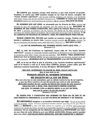 249
ES CIERTO que nuestro cuerpo está muerto; y que está muerto al pecado.
También es cierto que HOY nuestro cuerpo es un vaso de barro, receptor del
“nuevo hombre espiritual”, por lo que todavía respira y se mueve; y se presenta
ante Dios “como vivo de los muertos” (Romanos 6:13); TAMBIÉN es cierto que nuestros
miembros deben ser instrumentos de justicia y no de maldad DELANTE DE DIOS.
EL HOMBRE QUE ASÍ CREE, es alcanzado por La Gracia de Dios, porque no
alcanzó lo que era imposible de alcanzar por las obras de la ley. ESTANDO EL
HOMBRE EN ESA POBRE CONDICIÓN, Dios aplicó Su Infinita Misericordia para
Su obra; y alcanza al hombre con Su Gracia, Por Medio de Su Hijo; porque con el
sacrificio de Yoshua libera al hombre “de la vieja letra de la ley” que lo detenía, Y LE
DA LIBERTAD EN NOVEDAD DE ESPÍRITU, PERO NO LIBERTINAJE PARA PECAR.
SOMOS LIBRES DEL PECADO que estaba en nuestro cuerpo, Yoshua nos ha
lavado y andamos en nueva vida; nuestro cuerpo muerto ya NO peca, porque “la
ley se enseñorea del hombre entre tanto que vive.” (Romanos 7:1). ASÍ DICE LA LEY:
“...LA LEY SE ENSEÑOREA DEL HOMBRE ENTRE TANTO QUE VIVE...”
(Romanos 7:1)
ASÍ, la vida del Cristiano es espiritual, nueva vida de “un nuevo hombre
espiritual”, aunque al “renacido hombre espiritual” lo llevemos en un vaso inútil que
se presenta ante Dios “como vivo de los muertos”. LA NUEVA “VIDA ESPIRITUAL”
deberá ser rica en buenas obras, las que sabremos que son buenas, porque la ley de
Dios las muestra. ¡SABEMOS QUE LA TRANSGRESIÓN A LA LEY ES PECADO!
ASÍ, es la ley de Dios la que le muestra a los “nuevos hombres espirituales”
cuál es la buena y cuál es la mala obra; CIERTO, porque ¿cómo saber que NO
debemos cometer homicidio, si la ley NO dijera: NO MATARÁS?
“ASÍ QUE, QUERIENDO YO HACER EL BIEN, HALLO ESTA LEY:
Que el mal está en mí.
PORQUE SEGÚN EL HOMBRE INTERIOR,
ME DELEITO EN LA LEY DE DIOS:
Mas veo otra ley en mis miembros, que se rebela contra la ley de mi espíritu,
y que me lleva cautivo a la ley del pecado que está en mis miembros.
¡Miserable hombre de mí! ¿quién me librará del cuerpo de esta muerte?
GRACIAS DOY A DIOS, POR JESUCRISTO SEÑOR NUESTRO.
ASI QUE, YO MISMO CON LA MENTE SIRVO A LA LEY DE DIOS,
mas con la carne a la ley del pecado.”
(Romanos 7:21-25)
EL DESEO FIEL Y CONSTANTE DEL HOMBRE DE DIOS HA DE SER EL DE
DAR PERFECTA OBEDIENCIA A LA LEY DE DIOS EN ESPÍRITU Y EN VERDAD.
ES IMPOSIBLE imaginar a un hombre Cristiano que diga: “Yo sé en mi mente
y en mi corazón, según ‘el nuevo espiritual hombre interior’ que hay en mí, que Dios es
UNO y es ESPÍRITU y sólo a Él debo adorar en espíritu y en Verdad; pero como aún
estoy en un cuerpo de carne, al cual le es imposible sujetarse a la ley, porque no puede,
entonces ‘iré en compañía de los idólatras pecadores y PARTICIPARÉ con ellos’
en sus ritos de culto idólatra y en sus obras anticristo ¡Porque quiero quedar
bien con ellos! ¡CON ELLOS HAGO NEGOCIOS, SON MIS PARIENTES Y AMIGOS!”.
 