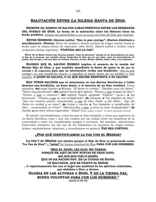 253
SALUTACIÓN ENTRE LA IGLESIA SANTA DE DIOS.
SIEMPRE HA HABIDO UN SALUDO CARACTERÍSTICO ENTRE LOS HERMANOS
DEL PUEBLO DE DIOS. La forma de la salutación entre los Hebreos tiene un
fondo profético, porque así anunciaban (y aún anuncian) al Cristo de Dios que esperan.
ENTRE HEBREOS: Shalom Lekhá: “Sea la paz contigo”, Shalom Aleikhem o
sencillamente: Shalom. Entre los árabes y demás pueblos de origen semita hasta la
fecha usan la misma forma de expresión; ellos dicen: Salami Lekhá y reciben como
respuesta similar expresión: “CONTIGO SEA LA PAZ”.
NOTA: En El Medio Oriente hay diversos pueblos “hijos de Abraham” además de los descendientes de Isaac,
el hijo de la promesa, que también fueron bendecidos de Dios por ser sus hijos; como los descendientes de
Ismael, hijo de Agar; y los seis hijos de Cethura: Zimram, Jocsán, Medán, Madián, Isbak y Súa; y sus simientes.
DIJIMOS QUE EL SALUDO HEBREO implica el anuncio de la venida del
Mesías Hijo de Dios; y que también manifiesta el deseo de quien lo da (sea de
entrada o de respuesta) para que su interlocutor reciba una bendición: “Sea la paz
contigo”, es una bendición mayor; y significa el mejor deseo de un hombre a otro
hombre, A QUIEN SE SALUDA, O AL QUE RECIBE RESPUESTA A SU SALUDO.
HAY OTROS SALUDOS que se mencionan en Las Santas Escrituras; y todos
denotan una bendición, un buen deseo, o el anuncio de un bien venidero. Como
ejemplos: del ángel Gabriel a Miriam: “El Señor es contigo”, “Bendita seas del Señor”,
“Salve muy favorecida”; del apóstol Saulo a la Iglesia: “Gracia y paz tengáis de Dios”,
“Gracia y paz a vosotros”; del apóstol Simón apodado “Cephas” (“piedra”) a los
hermanos : “Gracia y paz os sea multiplicada”; de Johanán a “los elegidos de Dios”:
“Sea con vosotros gracia, misericordia, y paz de Dios Padre, y del Señor… Hijo del
Padre en verdad y en amor”; de Judas y Jacobo a “los llamados y santificados de
Dios… conservados en Cristo”: “Misericordia, y paz, y amor os sean multiplicados”; de
Jacobo a las doce tribus esparcidas: “Salud” (Decir salud, es decir: “te deseo salvación eterna”).
El saludo con bendiciones, como los que se han señalado; y otros que aparecen en
La Santa Escritura, eran y aún son usados por los Judíos entre los miembros de la
comunidad o entre los considerados amigos o cercanos. Así también, salutaciones
fraternales similares son del uso de los habitantes en naciones de origen semita:
árabes, mahometanos, islamitas, y musulmanes en general: PAZ SEA CONTIGO.
¿POR QUÉ IDENTIFICAMOS LA PAZ CON EL MESÍAS?
LA PAZ Y EL MESÍAS son símiles porque el Hijo de Dios es presentado como
“La Paz de Dios”; y “señal” de buena voluntad de Dios PARA CON LOS HOMBRES:
“MAS EL ÁNGEL LES DIJO: NO TEMÁIS;
PORQUE HE AQUÍ OS DOY NUEVAS DE GRAN GOZO,
que será para todo el pueblo:
QUE OS HA NACIDO HOY, EN LA CIUDAD DE DAVID,
UN SALVADOR, QUE ES CRISTO EL SEÑOR.
…Y repentinamente fue con el ángel una multitud de los ejércitos celestiales,
que alababan a Dios, y decían:
GLORIA EN LAS ALTURAS A DIOS, Y EN LA TIERRA PAZ,
BUENA VOLUNTAD PARA CON LOS HOMBRES.”
(Lucas 2:10-14)
 