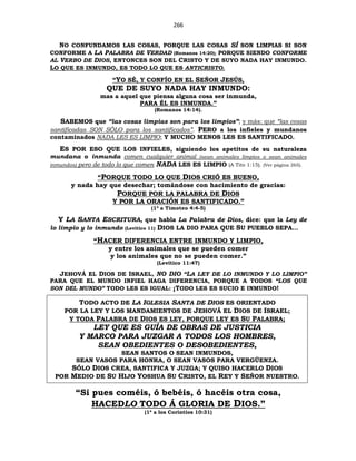 266
NO CONFUNDAMOS LAS COSAS, PORQUE LAS COSAS SÍ SON LIMPIAS SI SON
CONFORME A LA PALABRA DE VERDAD (Romanos 14:20); PORQUE SIENDO CONFORME
AL VERBO DE DIOS, ENTONCES SON DEL CRISTO Y DE SUYO NADA HAY INMUNDO.
LO QUE ES INMUNDO, ES TODO LO QUE ES ANTICRISTO.
“YO SÉ, Y CONFÍO EN EL SEÑOR JESÚS,
QUE DE SUYO NADA HAY INMUNDO:
mas a aquel que piensa alguna cosa ser inmunda,
PARA ÉL ES INMUNDA.”
(Romanos 14:14).
SABEMOS que “las cosas limpias son para los limpios”; y más: que “las cosas
santificadas SON SÓLO para los santificados”. PERO a los infieles y mundanos
contaminados NADA LES ES LIMPIO; Y MUCHO MENOS LES ES SANTIFICADO.
ES POR ESO QUE LOS INFIELES, siguiendo los apetitos de su naturaleza
mundana o inmunda comen cualquier animal (sean animales limpios o sean animales
inmundos) pero de todo lo que comen NADA LES ES LIMPIO (A Tito 1:15). (Ver página 265).
“PORQUE TODO LO QUE DIOS CRIÓ ES BUENO,
y nada hay que desechar; tomándose con hacimiento de gracias:
PORQUE POR LA PALABRA DE DIOS
Y POR LA ORACIÓN ES SANTIFICADO.”
(1ª a Timoteo 4:4-5)
Y LA SANTA ESCRITURA, que habla La Palabra de Dios, dice: que la Ley de
lo limpio y lo inmundo (Levítico 11) DIOS LA DIO PARA QUE SU PUEBLO SEPA…
“HACER DIFERENCIA ENTRE INMUNDO Y LIMPIO,
y entre los animales que se pueden comer
y los animales que no se pueden comer.”
(Levítico 11:47)
JEHOVÁ EL DIOS DE ISRAEL, NO DIO “LA LEY DE LO INMUNDO Y LO LIMPIO”
PARA QUE EL MUNDO INFIEL HAGA DIFERENCIA, PORQUE A TODOS “LOS QUE
SON DEL MUNDO” TODO LES ES IGUAL: ¡TODO LES ES SUCIO E INMUNDO!
TODO ACTO DE LA IGLESIA SANTA DE DIOS ES ORIENTADO
POR LA LEY Y LOS MANDAMIENTOS DE JEHOVÁ EL DIOS DE ISRAEL;
Y TODA PALABRA DE DIOS ES LEY, PORQUE LEY ES SU PALABRA;
LEY QUE ES GUÍA DE OBRAS DE JUSTICIA
Y MARCO PARA JUZGAR A TODOS LOS HOMBRES,
SEAN OBEDIENTES O DESOBEDIENTES,
SEAN SANTOS O SEAN INMUNDOS,
SEAN VASOS PARA HONRA, O SEAN VASOS PARA VERGÜENZA.
SÓLO DIOS CREA, SANTIFICA Y JUZGA; Y QUISO HACERLO DIOS
POR MEDIO DE SU HIJO YOSHUA SU CRISTO, EL REY Y SEÑOR NUESTRO.
“Si pues coméis, ó bebéis, ó hacéis otra cosa,
HACEDLO TODO Á GLORIA DE DIOS.”
(1ª a los Corintios 10:31)
 