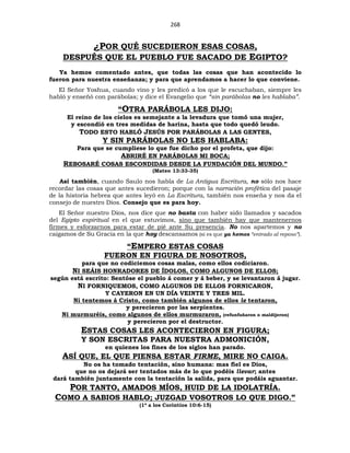 268
¿POR QUÉ SUCEDIERON ESAS COSAS,
DESPUÉS QUE EL PUEBLO FUE SACADO DE EGIPTO?
Ya hemos comentado antes, que todas las cosas que han acontecido lo
fueron para nuestra enseñanza; y para que aprendamos a hacer lo que conviene.
El Señor Yoshua, cuando vino y les predicó a los que le escuchaban, siempre les
habló y enseñó con parábolas; y dice el Evangelio que “sin parábolas no les hablaba”.
“OTRA PARÁBOLA LES DIJO:
El reino de los cielos es semejante a la levadura que tomó una mujer,
y escondió en tres medidas de harina, hasta que todo quedó leudo.
TODO ESTO HABLÓ JESÚS POR PARÁBOLAS A LAS GENTES,
Y SIN PARÁBOLAS NO LES HABLABA:
Para que se cumpliese lo que fue dicho por el profeta, que dijo:
ABRIRÉ EN PARÁBOLAS MI BOCA;
REBOSARÉ COSAS ESCONDIDAS DESDE LA FUNDACIÓN DEL MUNDO.”
(Mateo 13:33-35)
Así también, cuando Saulo nos habla de La Antigua Escritura, no sólo nos hace
recordar las cosas que antes sucedieron; porque con la narración profética del pasaje
de la historia hebrea que antes leyó en La Escritura, también nos enseña y nos da el
consejo de nuestro Dios. Consejo que es para hoy.
El Señor nuestro Dios, nos dice que no basta con haber sido llamados y sacados
del Egipto espiritual en el que estuvimos, sino que también hay que mantenernos
firmes y esforzarnos para estar de pié ante Su presencia. No nos apartemos y no
caigamos de Su Gracia en la que hoy descansamos (si es que ya hemos “entrado al reposo”).
“EMPERO ESTAS COSAS
FUERON EN FIGURA DE NOSOTROS,
para que no codiciemos cosas malas, como ellos codiciaron.
NI SEÁIS HONRADORES DE ÍDOLOS, COMO ALGUNOS DE ELLOS;
según está escrito: Sentóse el pueblo á comer y á beber, y se levantaron á jugar.
NI FORNIQUEMOS, COMO ALGUNOS DE ELLOS FORNICARON,
Y CAYERON EN UN DÍA VEINTE Y TRES MIL.
Ni tentemos á Cristo, como también algunos de ellos le tentaron,
y perecieron por las serpientes.
Ni murmuréis, como algunos de ellos murmuraron, (refunfuñaron o maldijeron)
y perecieron por el destructor.
ESTAS COSAS LES ACONTECIERON EN FIGURA;
Y SON ESCRITAS PARA NUESTRA ADMONICIÓN,
en quienes los fines de los siglos han parado.
ASÍ QUE, EL QUE PIENSA ESTAR FIRME, MIRE NO CAIGA.
No os ha tomado tentación, sino humana: mas fiel es Dios,
que no os dejará ser tentados más de lo que podéis llevar; antes
dará también juntamente con la tentación la salida, para que podáis aguantar.
POR TANTO, AMADOS MÍOS, HUID DE LA IDOLATRÍA.
COMO A SABIOS HABLO; JUZGAD VOSOTROS LO QUE DIGO.”
(1ª a los Corintios 10:6-15)
 