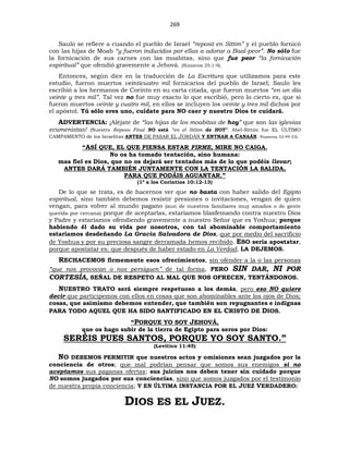 269
Saulo se refiere a cuando el pueblo de Israel “reposó en Sittim” y el pueblo fornicó
con las hijas de Moab “y fueron inducidos por ellas a adorar a Baal-peor”. No sólo fue
la fornicación de sus carnes con las moabitas, sino que fue peor “la fornicación
espiritual” que ofendió gravemente a Jehová. (Números 25:1-9).
Entonces, según dice en la traducción de La Escritura que utilizamos para este
estudio, fueron muertos veinticuatro mil fornicarios del pueblo de Israel; Saulo les
escribió a los hermanos de Corinto en su carta citada, que fueron muertos “en un día
veinte y tres mil”. Tal vez no fue muy exacto lo que escribió, pero lo cierto es, que si
fueron muertos veinte y cuatro mil, en ellos se incluyen los veinte y tres mil dichos por
el apóstol. Tú sólo eres uno, cuídate para NO caer y nuestro Dios te cuidará.
ADVERTENCIA: ¡Aléjate de “las hijas de los moabitas de hoy” que son las iglesias
ecumenistas! (Nuestro Reposo Final NO está “en el Sittim de HOY”. Abel-Sittim fue EL ÚLTIMO
CAMPAMENTO de los Israelitas ANTES DE PASAR EL JORDÁN Y ENTRAR A CANAÁN. Números 33:49-53).
“ASÍ QUE, EL QUE PIENSA ESTAR FIRME, MIRE NO CAIGA.
No os ha tomado tentación, sino humana:
mas fiel es Dios, que no os dejará ser tentados más de lo que podéis llevar;
ANTES DARÁ TAMBIÉN JUNTAMENTE CON LA TENTACIÓN LA SALIDA,
PARA QUE PODÁIS AGUANTAR.”
(1ª a los Corintios 10:12-13)
De lo que se trata, es de hacernos ver que no basta con haber salido del Egipto
espiritual, sino también debemos resistir presiones o invitaciones, vengan de quien
vengan, para volver al mundo pagano (aun de nuestros familiares muy amados o de gente
querida por cercana) porque de aceptarlas, estaríamos blasfemando contra nuestro Dios
y Padre y estaríamos ofendiendo gravemente a nuestro Señor que es Yoshua; porque
habiendo él dado su vida por nosotros, con tal abominable comportamiento
estaríamos desdeñando La Gracia Salvadora de Dios, que por medio del sacrificio
de Yoshua y por su preciosa sangre derramada hemos recibido. ESO sería apostatar,
porque apostatar es: que después de haber estado en La Verdad, LA DEJEMOS.
RECHACEMOS firmemente esos ofrecimientos, sin ofender a la o las personas
“que nos provocan o nos persiguen” de tal forma, PERO SIN DAR, NI POR
CORTESÍA, SEÑAL DE RESPETO AL MAL QUE NOS OFRECEN, TENTÁNDONOS.
NUESTRO TRATO será siempre respetuoso a los demás, pero eso NO quiere
decir que participemos con ellos en cosas que son abominables ante los ojos de Dios;
cosas, que asimismo debemos entender, que también son repugnantes e indignas
PARA TODO AQUEL QUE HA SIDO SANTIFICADO EN EL CRISTO DE DIOS.
“PORQUE YO SOY JEHOVÁ,
que os hago subir de la tierra de Egipto para seros por Dios:
SERÉIS PUES SANTOS, PORQUE YO SOY SANTO.”
(Levítico 11:45)
NO DEBEMOS PERMITIR que nuestros actos y omisiones sean juzgados por la
conciencia de otros; que mal podrían pensar que somos sus enemigos si no
aceptamos sus paganas ofertas; sus juicios nos deben tener sin cuidado porque
NO somos juzgados por sus conciencias, sino que somos juzgados por el testimonio
de nuestra propia conciencia; Y EN ÚLTIMA INSTANCIA POR EL JUEZ VERDADERO:
DIOS ES EL JUEZ.
 