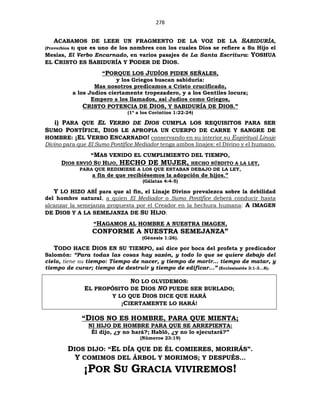 278
ACABAMOS DE LEER UN FRAGMENTO DE LA VOZ DE LA SABIDURÍA,
(Proverbios 8) que es uno de los nombres con los cuales Dios se refiere a Su Hijo el
Mesías, El Verbo Encarnado, en varios pasajes de La Santa Escritura: YOSHUA
EL CRISTO ES SABIDURÍA Y PODER DE DIOS.
“PORQUE LOS JUDÍOS PIDEN SEÑALES,
y los Griegos buscan sabiduría:
Mas nosotros predicamos a Cristo crucificado,
a los Judíos ciertamente tropezadero, y a los Gentiles locura;
Empero a los llamados, así Judíos como Griegos,
CRISTO POTENCIA DE DIOS, Y SABIDURÍA DE DIOS.”
(1ª a los Corintios 1:22-24)
i) PARA QUE EL VERBO DE DIOS CUMPLA LOS REQUISITOS PARA SER
SUMO PONTÍFICE, DIOS LE APROPIA UN CUERPO DE CARNE Y SANGRE DE
HOMBRE: ¡EL VERBO ENCARNADO! conservando en su interior su Espiritual Linaje
Divino para que El Sumo Pontífice Mediador tenga ambos linajes: el Divino y el humano.
“MAS VENIDO EL CUMPLIMIENTO DEL TIEMPO,
DIOS ENVIÓ SU HIJO, HECHO DE MUJER, HECHO SÚBDITO A LA LEY,
PARA QUE REDIMIESE A LOS QUE ESTABAN DEBAJO DE LA LEY,
a fin de que recibiésemos la adopción de hijos.”
(Gálatas 4:4-5)
Y LO HIZO ASÍ para que al fin, el Linaje Divino prevalezca sobre la debilidad
del hombre natural, a quien El Mediador o Sumo Pontífice deberá conducir hasta
alcanzar la semejanza propuesta por el Creador en la hechura humana: A IMAGEN
DE DIOS Y A LA SEMEJANZA DE SU HIJO:
“HAGAMOS AL HOMBRE A NUESTRA IMAGEN,
CONFORME A NUESTRA SEMEJANZA”
(Génesis 1:26).
TODO HACE DIOS EN SU TIEMPO, así dice por boca del profeta y predicador
Salomón: “Para todas las cosas hay sazón, y todo lo que se quiere debajo del
cielo, tiene su tiempo: Tiempo de nacer, y tiempo de morir… tiempo de matar, y
tiempo de curar; tiempo de destruir y tiempo de edificar...” (Ecclesiastés 3:1-3…8).
NO LO OLVIDEMOS:
EL PROPÓSITO DE DIOS NO PUEDE SER BURLADO;
Y LO QUE DIOS DICE QUE HARÁ
¡CIERTAMENTE LO HARÁ!
“DIOS NO ES HOMBRE, PARA QUE MIENTA;
NI HIJO DE HOMBRE PARA QUE SE ARREPIENTA:
Él dijo, ¿y no hará?; Habló, ¿y no lo ejecutará?”
(Números 23:19)
DIOS DIJO: “EL DÍA QUE DE ÉL COMIERES, MORIRÁS”.
Y COMIMOS DEL ÁRBOL Y MORIMOS; Y DESPUÉS…
¡POR SU GRACIA VIVIREMOS!
 