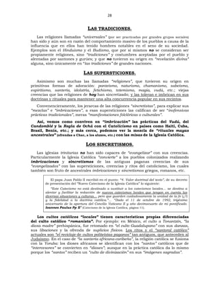 28
LAS TRADICIONES.
Las religiones llamadas “universales” (por ser practicadas por grandes grupos sociales)
han sido y aún son en razón del comportamiento masivo de los pueblos a causa de la
influencia que en ellos han tenido hombres notables en el seno de su sociedad.
Ejemplos son el Hinduismo y el Budismo, que por sí mismos no se consideran ser
propiamente religiones, sino “tradiciones” y costumbres aceptadas por el pueblo y
alentadas por santones y gurúes; y que no tuvieron su origen en “revelación divina”
alguna, sino únicamente en “las tradiciones” de grandes naciones.
LAS SUPERSTICIONES.
Asimismo son muchas las llamadas “religiones”, que tuvieron su origen en
primitivas formas de adoración: panteísmo, naturismo, chamanismo, sabeísmo,
espiritismo, santería, idolatría, fetichismo, totemismo, magia, vudú, etc.; viejas
creencias que las religiones de hoy han sincretizado; y las toleran e imbrican en sus
doctrinas y rituales para mantener una alta concurrencia popular en sus recintos.
Convenencieramente, los jerarcas de las religiones “sincretistas”, para explicar sus
“mezclas” e “imbricaciones”, a esas supersticiones las califican de ser “inofensivas
prácticas tradicionales”, meras “manifestaciones folclóricas o culturales”.
Así, vemos como conviven en “imbricación” las prácticas del Vudú, del
Candomblé y la Regla de Ochá con el Catolicismo en países como Haití, Cuba,
Brasil, Benín, etc.; y más cerca, podemos ver la mezcla de “rituales mayas
ancestrales” (ofrendas a Chac, a los aluxes, etc.) con las misas de la Iglesia Católica.
LOS SINCRETISMOS.
Las iglesias trinitarias no han sido capaces de “evangelizar” con sus creencias.
Particularmente la Iglesia Católica “convierte” a los pueblos colonizados realizando
imbricaciones y sincretismos de las antiguas paganas creencias de sus
“evangelizados” con las supersticiones, creencias y ritos del catolicismo, los cuales
también son fruto de ancestrales imbricaciones y sincretismos griegos, romanos, etc.
El papa Juan Pablo II escribió en el punto: “4. Valor doctrinal del texto”, de su decreto
de presentación del “Nuevo Catecismo de la Iglesia Católica” lo siguiente:
“Este Catecismo no está destinado a sustituir a los catecismos locales… se destina a
alentar y facilitar la redacción de nuevos catecismos locales que tengan en cuenta las
diversas situaciones y culturas… pero que guarden cuidadosamente la unidad de la fe (¿?)
y la fidelidad a la doctrina católica.”… “Dado el 11 de octubre de 1992, trigésimo
aniversario de la apertura del Concilio Vaticano II y año decimocuarto de mi pontificado.
Ioannes Paulus Pp II” (Catecismo de la Iglesia Católica, página 11).
Los cultos católicos “locales” tienen características propias diferenciadas
del culto católico “romanista”. Por ejemplo: en México, el culto a Tonantzín, “la
diosa madre” prehispánica, fue retomado en “el culto Guadalupano” con sus danzas,
sus libaciones y la ofrenda de suplicios físicos. Los ritos y el “santoral católico”
actuales son “el reciclaje de cultos politeístas paganos” tan antiguos, que anteceden al
Judaísmo. En el caso de “la santería africana-caribeña”, la religión católica se fusiona
con la Yoruba: los dioses africanos se identifican con los “santos” católicos que de
“intercesores” se convierten en “dioses”; aunque en la práctica católica da lo mismo
porque los “santos” reciben un “culto de divinización” en sus “imágenes sagradas”.
 