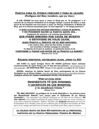 283
PASCUA PARA EL PUEBLO CERCANO Y PARA EL LEJANO.
(Prefigura del Bien venidero, que ya vino.)
A LOS JUDÍOS les tocó hacer y tener el Pesaj que es “la prefigura” o el
anuncio de La Pascua Verdadera en el antiguo tiempo. A pocos de ellos y a muy
pocos de los Gentiles nos toca hacer y tener La Pascua Verdadera: al Mesías de
Dios, que es la Pascua anunciada para “el mes segundo” o “el tiempo postrero”.
“Y HUBO ALGUNOS QUE ESTABAN INMUNDOS A CAUSA DE MUERTO,
Y NO PUDIERON HACER LA PASCUA AQUEL DÍA...
Cualquiera de vosotros o de vuestras generaciones,
QUE FUERE INMUNDO POR CAUSA DE MUERTO
O ESTUVIERE DE VIAJE LEJOS,
HARÁ PASCUA A JEHOVÁ: EN EL MES SEGUNDO,
a los catorce días, entre las dos tardes, la harán:
con cenceñas y hierbas amargas la comerán;
no dejarán de él para la mañana, ni quebrarán hueso en él:
CONFORME A TODOS LOS RITOS DE LA PASCUA LA HARÁN.”
(Números 9:6, 10-12)
ÉRAMOS INMUNDOS, ESTÁBAMOS LEJOS, ¡PERO YA NO!
ASÍ COMO en aquel Antiguo Pacto NO TODOS pudieron hacer solemne
conmemoración de aquel Pesaj a los 14 días del mes primero; y lo hicieron en “el
mes segundo”, ASÍ NOSOTROS HOY. (Porque el mes segundo es prefigura de este tiempo.)
AHORA, nosotros La Iglesia Santa de Dios, participamos de La Pascua
Verdadera en el último tiempo, casi dos milenios después de su Sacrificio Perfecto;
¡PORQUE ANTES DE CREER DORMÍAMOS ENTRE LOS MUERTOS!
“POR LO CUAL DICE:
DESPIÉRTATE TÚ QUE DUERMES,
Y LEVÁNTATE DE LOS MUERTOS,
y te alumbrará Cristo.”
(Efesios 5:14)
“EL MES SEGUNDO”, es prefigura de la tarde Magnífica o “la primera parte
del Magnificado Sabath” (este tiempo) para la realización de La Pascua
Verdadera; y “los inmundos” que Moisés menciona en “El Libro de los Números” NO
sólo refieren a los Judíos inmundos de aquel tiempo (inmundos por causas señaladas en
la ley) sino a todos los hombres, Judíos y Gentiles, que después habríamos de creer en
El Evangelio de la Verdad, para así ser cubiertos por El Sacrificio del Cordero de Dios,
que con su sangre preciosa nos ha lavado y rescatado para Dios y para sí mismo.
LA IGLESIA SANTA DE DIOS NO PARTICIPA DE LA PREFIGURA,
PARTICIPA DE LA PASCUA VERDADERA: YOSHUA EL MESÍAS.
 