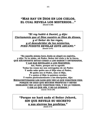 305
“MAS HAY UN DIOS EN LOS CIELOS,
EL CUAL REVELA LOS MISTERIOS...”
(Daniel 2:28)
“El rey habló á Daniel, y dijo:
Ciertamente que el Dios vuestro es Dios de dioses,
y el Señor de los reyes,
y el descubridor de los misterios,
PUES PUDISTE REVELAR ESTE ARCANO.”
(Daniel 2:47)
“En aquella misma hora Jesús se alegró en espíritu,
y dijo: Yo te alabo, oh Padre, Señor del cielo y de la tierra,
QUE ESCONDISTE ESTAS COSAS A LOS SABIOS Y ENTENDIDOS,
Y LAS HAS REVELADO A LOS PEQUEÑOS:
Así, Padre, porque así te agradó.
Todas las cosas me son entregadas de mi Padre:
Y nadie sabe quién sea el Hijo sino el Padre;
Ni quién sea el Padre, sino el Hijo,
Y a quien el Hijo lo quisiere revelar.
Y vuelto particularmente a los discípulos, dijo:
BIENAVENTURADOS LOS OJOS QUE VEN LO QUE VOSOTROS VEIS:
PORQUE OS DIGO QUE MUCHOS PROFETAS Y REYES
DESEARON VER LO QUE VOSOTROS VEIS, Y NO LO VIERON;
Y OIR LO QUE OÍS, Y NO LO OYERON.”
(Lucas 10:21-24)
“Porque no hará nada el Señor Jehová,
SIN QUE REVELE SU SECRETO
a sus siervos los profetas.”
(Amós 3:7)
 