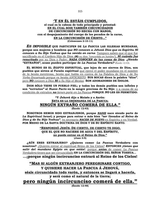 315
“Y EN ÉL ESTÁIS CUMPLIDOS,
el cual es la cabeza de todo principado y potestad:
EN EL CUAL SOIS TAMBIÉN CIRCUNCIDADOS
DE CIRCUNCISIÓN NO HECHA CON MANOS,
con el despojamiento del cuerpo de los pecados de la carne,
EN LA CIRCUNCISIÓN DE CRISTO...”
(Colosenses 2:10-11)
ES IMPOSIBLE QUE PARTICIPEN DE LA PASCUA LAS IGLESIAS MUNDANAS,
porque son mujeres y hombres que NO conocen a Jehová Dios que es Espíritu NI
conocen a Su Hijo Yoshua que ha venido en carne. Tampoco saben que el que fue
sacrificado es el Cordero Hijo de Dios (NO su dios “convertido en hombre”), NI cuándo fue
resucitado por su Dios y Padre; NADA CONOCEN de las cosas de Dios. ¿Siendo
“EXTRAÑOS”, acaso pueden participar de La Pascua Verdadera? (Éxodo 12:43).
EL MUNDO ES EL EGIPTO ESPIRITUAL, que lejos de ser siervos de Dios, son
pueblos que sirven al Faraón espiritual que ejerce el poder mundano en el nombre
de la bestia mentirosa, bestia que habla en contra de La Palabra de Dios y de Su
Verbo Encarnado porque es bestia ANTICRISTO. SUS BOCAS dicen la palabra “dios”,
pero NO conocen a Dios NI a Su Hijo el Mesías. SON ADORADORES DE ÍDOLOS.
DIOS SÓLO TIENE UN PUEBLO FIEL; y todos los demás pueblos son infieles y
son “extraños” al Nuevo Pacto en la sangre preciosa de Su Hijo; y a causa de su
condición de extraños no tienen parte en La Pascua PORQUE NO LES ES PERMITIDO:
“Y Jehová dijo a Moisés y a Aarón:
ESTA ES LA ORDENANZA DE LA PASCUA:
NINGÚN EXTRAÑO COMERÁ DE ELLA.”
(Éxodo 12:43)
NOSOTROS HEMOS SIDO EXTRANJEROS, porque NADIE nace siendo parte de
La Espiritual Israel; y porque para entrar o más bien “ser llevados al Reino de
Dios y de Su Hijo Yoshua”, es necesario NACER DE NUEVO en Espíritu y en Verdad,
POR MEDIO DE LA SANTA DOCTRINA DE DIOS Y DE SU ESPÍRITU SANTO.
“RESPONDIÓ JESÚS: DE CIERTO, DE CIERTO TE DIGO,
QUE EL QUE NO NACIERE DE AGUA Y DEL ESPÍRITU,
no puede entrar en el Reino de Dios.”
(Juan 3:5)
¿AÚN ERES EXTRANJERO? ¿Quieres comer La Pascua Verdadera con
nosotros? ¿Quieres entrar al espiritual Reino de los Cielos? ENTONCES ¡tienes que
salir del mundano Egipto en que estás!; porque antes de comer La Pascua
Verdadera tienes que ser circuncidado EN LA CIRCUNCISIÓN DEL SEÑOR YOSHUA…
…¡porque ningún incircunciso entrará al Reino de los Cielos!
“MAS SI ALGÚN EXTRANJERO PEREGRINARE CONTIGO,
Y QUISIERE HACER LA PASCUA Á JEHOVÁ,
séale circuncidado todo varón, y entonces se llegará a hacerla,
y será como el natural de la tierra;
pero ningún incircunciso comerá de ella.”
(Éxodo 12:48)
 