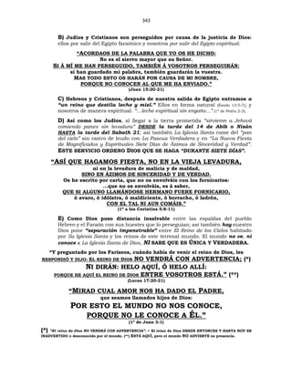 343
B) Judíos y Cristianos son perseguidos por causa de la justicia de Dios:
ellos por salir del Egipto faraónico y nosotros por salir del Egipto espiritual.
“ACORDAOS DE LA PALABRA QUE YO OS HE DICHO:
No es el siervo mayor que su Señor.
SI Á MÍ ME HAN PERSEGUIDO, TAMBIÉN Á VOSOTROS PERSEGUIRÁN:
si han guardado mi palabra, también guardarán la vuestra.
MAS TODO ESTO OS HARÁN POR CAUSA DE MI NOMBRE,
PORQUE NO CONOCEN AL QUE ME HA ENVIADO.”
(Juan 15:20-21)
C) Hebreos y Cristianos, después de nuestra salida de Egipto entramos a
“un reino que destila leche y miel.” Ellos en forma natural (Éxodo 13:5-7); y
nosotros de manera espiritual. “…leche espiritual sin engaño…” (1ª de Pedro.2-2).
D) Así como los Judíos, al llegar a la tierra prometida “sirvieron a Jehová
comiendo panes sin levadura” DESDE la tarde del 14 de Abib o Nisán
HASTA la tarde del Sabath 21; así también La Iglesia Santa come del “pan
del cielo” sin rastro de leudo con La Pascua Verdadera y en “La Nueva Fiesta
de Magnificados y Espirituales Siete Días de Ázimos de Sinceridad y Verdad”.
ESTE SERVICIO ORDENO DIOS QUE SE HAGA “DURANTE SIETE DÍAS”.
“ASÍ QUE HAGAMOS FIESTA, NO EN LA VIEJA LEVADURA,
ni en la levadura de malicia y de maldad,
SINO EN ÁZIMOS DE SINCERIDAD Y DE VERDAD.
Os he escrito por carta, que no os envolváis con los fornicarios:
...que no os envolváis, es á saber,
QUE SI ALGUNO LLAMÁNDOSE HERMANO FUERE FORNICARIO,
ó avaro, ó idólatra, ó maldiciente, ó borracho, ó ladrón,
CON EL TAL NI AUN COMÁIS.”
(1ª a los Corintios 5:8-11)
E) Como Dios puso distancia insalvable entre las espaldas del pueblo
Hebreo y el Faraón con sus huestes que lo perseguían; así también hoy nuestro
Dios pone “separación impenetrable” entre El Reino de los Cielos habitado
por Su Iglesia Santa y los reinos de este terrenal mundo. El mundo no ve, ni
conoce a La Iglesia Santa de Dios, NI SABE QUE ES ÚNICA Y VERDADERA.
“Y preguntado por los Fariseos, cuándo había de venir el reino de Dios, les
RESPONDIÓ Y DIJO: EL REINO DE DIOS NO VENDRÁ CON ADVERTENCIA; (*)
NI DIRÁN: HELO AQUÍ, Ó HELO ALLÍ:
PORQUE HE AQUÍ EL REINO DE DIOS ENTRE VOSOTROS ESTÁ.” (**)
(Lucas 17:20-21)
“MIRAD CUAL AMOR NOS HA DADO EL PADRE,
que seamos llamados hijos de Dios:
POR ESTO EL MUNDO NO NOS CONOCE,
PORQUE NO LE CONOCE A ÉL.”
(1ª de Juan 3:1)
(*) “El reino de Dios NO VENDRÁ CON ADVERTENCIA”. = El reino de Dios DESDE ENTONCES Y HASTA HOY ES
INADVERTIDO o desconocido por el mundo. (**) ESTÁ AQUÍ, pero el mundo NO ADVIERTE su presencia.
 