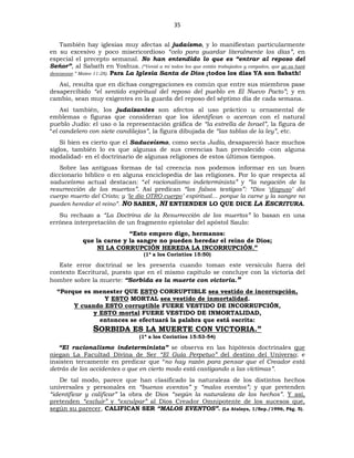 35
También hay iglesias muy afectas al judaísmo, y lo manifiestan particularmente
en su excesivo y poco misericordioso “celo para guardar literalmente los días”, en
especial el precepto semanal. No han entendido lo que es “entrar al reposo del
Señor”, al Sabath en Yoshua. (“Venid a mí todos los que estáis trabajados y cargados, que yo os haré
descansar.” Mateo 11:28). Para La Iglesia Santa de Dios ¡todos los días YA son Sabath!
Así, resulta que en dichas congregaciones es común que entre sus miembros pase
desapercibido “el sentido espiritual del reposo del pueblo en El Nuevo Pacto”; y en
cambio, sean muy exigentes en la guarda del reposo del séptimo día de cada semana.
Así también, los judaizantes son afectos al uso práctico u ornamental de
emblemas o figuras que consideran que los identifican o acercan con el natural
pueblo Judío: el uso o la representación gráfica de “la estrella de Israel”, la figura de
“el candelero con siete candilejas”, la figura dibujada de “las tablas de la ley”, etc.
Si bien es cierto que el Saduceísmo, como secta Judía, desapareció hace muchos
siglos, también lo es que algunas de sus creencias han prevalecido -con alguna
modalidad- en el doctrinario de algunas religiones de estos últimos tiempos.
Sobre las antiguas formas de tal creencia nos podemos informar en un buen
diccionario bíblico o en alguna enciclopedia de las religiones. Por lo que respecta al
saduceísmo actual destacan: “el racionalismo indeterminista” y “la negación de la
resurrección de los muertos”. Así predican “los falsos testigos”: “Dios ‘dispuso’ del
cuerpo muerto del Cristo; y ‘le dio OTRO cuerpo’ espiritual… porque la carne y la sangre no
pueden heredar el reino”. NO SABEN, NI ENTIENDEN LO QUE DICE LA ESCRITURA.
Su rechazo a “La Doctrina de la Resurrección de los muertos” lo basan en una
errónea interpretación de un fragmento epistolar del apóstol Saulo:
“Esto empero digo, hermanos:
que la carne y la sangre no pueden heredar el reino de Dios;
NI LA CORRUPCIÓN HEREDA LA INCORRUPCIÓN.”
(1ª a los Corintios 15:50)
Este error doctrinal se les presenta cuando toman este versículo fuera del
contexto Escritural, puesto que en el mismo capítulo se concluye con la victoria del
hombre sobre la muerte: “Sorbida es la muerte con victoria.”
“Porque es menester QUE ESTO CORRUPTIBLE sea vestido de incorrupción,
Y ESTO MORTAL sea vestido de inmortalidad.
Y cuando ESTO corruptible FUERE VESTIDO DE INCORRUPCIÓN,
y ESTO mortal FUERE VESTIDO DE INMORTALIDAD,
entonces se efectuará la palabra que está escrita:
SORBIDA ES LA MUERTE CON VICTORIA.”
(1ª a los Corintios 15:53-54)
“El racionalismo indeterminista” se observa en las hipótesis doctrinales que
niegan La Facultad Divina de Ser “El Guía Perpetuo” del destino del Universo; e
insisten tercamente en predicar que “no hay razón para pensar que el Creador está
detrás de los accidentes o que en cierto modo está castigando a las víctimas”.
De tal modo, parece que han clasificado la naturaleza de los distintos hechos
universales y personales en “buenos eventos” y “malos eventos”; y que pretenden
“identificar y calificar” la obra de Dios “según la naturaleza de los hechos”. Y así,
pretenden “excluir” y “exculpar” al Dios Creador Omnipotente de los sucesos que,
según su parecer, CALIFICAN SER “MALOS EVENTOS”. (La Atalaya, 1/Sep./1996, Pág. 5).
 