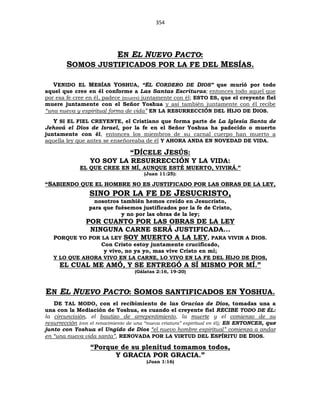 354
EN EL NUEVO PACTO:
SOMOS JUSTIFICADOS POR LA FE DEL MESÍAS.
VENIDO EL MESÍAS YOSHUA, “EL CORDERO DE DIOS” que murió por todo
aquel que cree en él conforme a Las Santas Escrituras; entonces todo aquel que
por esa fe cree en él, padece (muere) juntamente con él; ESTO ES, que el creyente fiel
muere juntamente con el Señor Yoshua y así también juntamente con él recibe
“una nueva y espiritual forma de vida” EN LA RESURRECCIÓN DEL HIJO DE DIOS.
Y SI EL FIEL CREYENTE, el Cristiano que forma parte de La Iglesia Santa de
Jehová el Dios de Israel, por la fe en el Señor Yoshua ha padecido o muerto
juntamente con él, entonces los miembros de su carnal cuerpo han muerto a
aquella ley que antes se enseñoreaba de él Y AHORA ANDA EN NOVEDAD DE VIDA.
“DÍCELE JESÚS:
YO SOY LA RESURRECCIÓN Y LA VIDA:
EL QUE CREE EN MÍ, AUNQUE ESTÉ MUERTO, VIVIRÁ.”
(Juan 11:25):
“SABIENDO QUE EL HOMBRE NO ES JUSTIFICADO POR LAS OBRAS DE LA LEY,
SINO POR LA FE DE JESUCRISTO,
nosotros también hemos creído en Jesucristo,
para que fuésemos justificados por la fe de Cristo,
y no por las obras de la ley;
POR CUANTO POR LAS OBRAS DE LA LEY
NINGUNA CARNE SERÁ JUSTIFICADA...
PORQUE YO POR LA LEY SOY MUERTO A LA LEY, PARA VIVIR A DIOS.
Con Cristo estoy juntamente crucificado,
y vivo, no ya yo, mas vive Cristo en mí;
Y LO QUE AHORA VIVO EN LA CARNE, LO VIVO EN LA FE DEL HIJO DE DIOS,
EL CUAL ME AMÓ, Y SE ENTREGÓ A SÍ MISMO POR MÍ.”
(Gálatas 2:16, 19-20)
EN EL NUEVO PACTO: SOMOS SANTIFICADOS EN YOSHUA.
DE TAL MODO, con el recibimiento de las Gracias de Dios, tomadas una a
una con la Mediación de Yoshua, es cuando el creyente fiel RECIBE TODO DE ÉL:
la circuncisión, el bautizo de arrepentimiento, la muerte y el comienzo de su
resurrección (con el renacimiento de una “nueva criatura” espiritual en él); ES ENTONCES, que
junto con Yoshua el Ungido de Dios “el nuevo hombre espiritual” comienza a andar
en “una nueva vida santa”, RENOVADA POR LA VIRTUD DEL ESPÍRITU DE DIOS.
“Porque de su plenitud tomamos todos,
Y GRACIA POR GRACIA.”
(Juan 1:16)
 