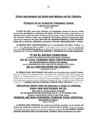 356
TODO RECIBIMOS DE DIOS POR MEDIO DE SU CRISTO.
“PORQUE DE SU PLENITUD TOMAMOS TODOS,
y gracia por gracia.”
(Juan 1:16)
Y ESTO ES ASÍ, como dice Johanán el evangelista, porque el que ha creído
en la tarea mediadora y redentora del Cristo de Dios (el hombre engendrado por el
Espíritu de Dios, nacido de mujer, Cordero de Dios que vino a morir y murió por nosotros) el
tal creyente recibe y toma, por el Espíritu de Yoshua, gracias y dones que Dios
nos da por medio de Su Hijo: BAUTIZO DE ARREPENTIMIENTO, CIRCUNCISIÓN,
CENA DE LA PASCUA, MUERTE, LAVACRO, UNCIÓN, RESURRECCIÓN Y ¡VIDA!
a) HEMOS SIDO CIRCUNCIDADOS en la circuncisión del Señor Yoshua (así
hemos creído quienes ya hemos creído en El Evangelio de Dios acerca de Su Hijo), porque de
otro modo NO tendríamos parte en La Pascua Verdadera Yoshua, NI en la herencia
perpetua de la tierra COMO DIOS ORDENÓ Y PROMETIÓ AL PADRE ABRAHAM.
“Y EN ÉL ESTÁIS CUMPLIDOS,
el cual es la cabeza de todo principado y potestad:
EN EL CUAL TAMBIÉN SOIS CIRCUNCIDADOS
DE CIRCUNCISIÓN NO HECHA CON MANOS,
con el despojamiento del cuerpo de los pecados de la carne,
EN LA CIRCUNCISIÓN DE CRISTO.”
(Colosenses 2:10-11)
b) HEMOS SIDO BAUTIZADOS CON AGUA en el bautizo que recibió Yoshua,
que es “el bautizo de arrepentimiento” impartido por Johanán el Bautista; porque ese
bautizo de arrepentimiento (los que así lo hemos creído) lo recibimos cuando el Señor
Yoshua (que de nada tenía que arrepentirse) fue sumergido y sepultado en las aguas del
río Jordán por nosotros; así lo confirmó el Mesías de Dios cuando le dijo al Bautista
Johanán: “…PORQUE ASÍ NOS CONVIENE CUMPLIR TODA JUSTICIA”. (Mateo 3:15).
“ENTONCES JESÚS VINO DE GALILEA A JUAN AL JORDÁN,
PARA SER BAUTIZADO DE ÉL.
Mas Juan lo resistía mucho, diciendo:
YO HE MENESTER SER BAUTIZADO DE TI, ¿Y TÚ VIENES A MÍ?
Empero respondiendo Jesús le dijo: Deja ahora;
PORQUE ASÍ NOS CONVIENE CUMPLIR TODA JUSTICIA.
ENTONCES LE DEJÓ.”
(Mateo 3:13-15)
c) HEMOS SIDO MUERTOS por causa de nuestros pecados, en la muerte del
Cristo que murió por nosotros: ¡A eso lo envió su Dios y Padre!; Yoshua el Cristo,
El Cordero de Dios, pagó con su muerte nuestras culpas. SI ASÍ HEMOS CREÍDO
¡SOMOS MUERTOS POR LOS PECADOS! ¡YOSHUA PAGÓ NUESTRAS CULPAS!
 