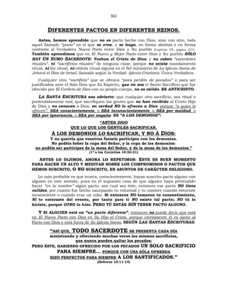 361
DIFERENTES PACTOS EN DIFERENTES REINOS.
Antes, hemos aprendido que no es pacto hecho con Dios, sino con otro, todo
aquel llamado “pacto” en el que se crea, o se haga, en forma distinta o en forma
contraria al Verdadero Nuevo Pacto entre Dios y Su pueblo (Capítulo VII, página 221).
También aprendimos que en El Nuevo y Mejor Pacto entre Dios y Su pueblo SÓLO
HAY UN SUMO SACERDOTE: Yoshua el Cristo de Dios; y no caben “sacerdotes
rituales”, ni “sacrificios rituales” de ninguna clase, porque no existe mandamiento
ritual, ni ley ritual, ni cédula ritual alguna en el fiel ministerio de La Iglesia Santa de
Jehová el Dios de Israel, llamada según la Verdad: Iglesia Cristiana. Única Verdadera.
Cualquier otro “sacrificio” que se ofrezca “para perdón de pecados” o para ser
justificados ante el Solo Dios que Es Espíritu, que no sea el Santo Sacrificio que fue
ofrecido por El Cordero de Dios con su propio cuerpo, no es válido, ES ANTICRISTO.
LA SANTA ESCRITURA nos advierte: que cualquier otro sacrificio, sea ritual o
pretendidamente real, que sacrifiquen las gentes que no han recibido al Cristo Hijo
de Dios y no conocen a Dios; en verdad NO lo ofrecen a Dios; porque “a quien lo
ofrecen”, SEA conscientemente, o SEA inconscientemente, o SEA por maldad, o
SEA por ignorancia, o SEA por engaño: ES “A LOS DEMONIOS”:
“ANTES DIGO
QUE LO QUE LOS GENTILES SACRIFICAN,
Á LOS DEMONIOS LO SACRIFICAN, Y NO Á DIOS:
Y no querría que vosotros fueseis partícipes con los demonios.
No podéis beber la copa del Señor, y la copa de los demonios:
no podéis ser partícipes de la mesa del Señor, y de la mesa de los demonios.”
(1ª a los Corintios 10:20-21)
ANTES LO DIJIMOS, AHORA LO REPETIMOS: ESTE ES BUEN MOMENTO
PARA HACER UN ALTO Y MEDITAR SOBRE LOS COMPROMISOS O PACTOS QUE
HEMOS SUSCRITO, O NO SUSCRITO, EN ASUNTOS DE CARÁCTER RELIGIOSO.
Lo más probable es que nunca, conscientemente, hayas suscrito pacto alguno con
alguien en este sentido, pues en el supuesto caso de que alguien haya pretendido
hacer “en tu nombre” algún pacto, sea cual sea éste; entonces ese pacto NO tiene
validez, por cuanto fue hecho usurpando tu voluntad y tu nombre cuando estuviste
inconsciente o cuando eras un niño. Si entonces NO tomaron tu consentimiento,
NI te enteraste del evento, por tanto para ti NO existe tal pacto; NO tú lo
hiciste, porque OTRO lo hizo. PERO TÚ ESTÁS SIN TENER PACTO ALGUNO.
Y SI ALGUIEN está en “un pacto diferente”, entonces no puede decir que está
en El Nuevo Pacto con Dios en Su Hijo el Cristo, porque ciertamente él es ajeno al
Pacto con Dios y está fuera de Su Iglesia Santa, SEGÚN LAS SANTAS ESCRITURAS.
“ASÍ QUE, TODO SACERDOTE SE PRESENTA CADA DÍA
ministrando y ofreciendo muchas veces los mismos sacrificios,
que nunca pueden quitar los pecados:
PERO ÉSTE, HABIENDO OFRECIDO POR LOS PECADOS UN SOLO SACRIFICIO
PARA SIEMPRE... PORQUE CON UNA SÓLA OFRENDA
HIZO PERFECTOS PARA SIEMPRE A LOS SANTIFICADOS.”
(Hebreos 10:11-14)
 