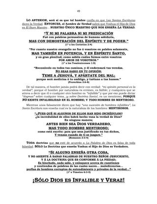 49
LO ANTERIOR, será si es que tal hombre confía en que Las Santas Escrituras
dicen la Verdad. ENTONCES, el hombre de Verdad sabrá que Yoshua el Hijo de Dios
es El Buen Maestro... NUESTRO ÚNICO MAESTRO QUE NOS ENSEÑA LA VERDAD.
“Y NI MI PALABRA NI MI PREDICACIÓN
Fué con palabras persuasivas de humana sabiduría,
MAS CON DEMOSTRACIÓN DEL ESPÍRITU Y DE PODER.”
(1ª a los Corintios 2:4)
“Por cuanto nuestro evangelio no fue á vosotros en palabra solamente,
MAS TAMBIÉN EN POTENCIA, Y EN ESPÍRITU SANTO,
y en gran plenitud; como sabéis cuáles fuimos entre vosotros
POR AMOR DE VOSOTROS.”
(1ª a los Tesalonicenses 1:5)
“Reconócelo en todos tus caminos, y él enderezará tus veredas.
NO SEAS SABIO EN TU OPINIÓN:
TEME A JEHOVÁ, Y APÁRTATE DEL MAL;
porque será medicina á tu ombligo, y tuétano a tus huesos.”
(Proverbios 3:6-8)
De tal manera, el hombre jamás podrá decir con verdad: “mi opinión personal es la
verdad”, porque el hombre por naturaleza es erróneo, es falible; y cualquiera que se
atreva a decir que él o cualquier otro hombre es “infalible” y que por eso puede dictar
“dogmas” sobre cualquier tema, ¡y sobre Doctrina Santa!, es un mentiroso, PORQUE
NO EXISTE INFALIBILIDAD EN EL HOMBRE; Y TODO HOMBRE ES MENTIROSO.
Mientras unos falsamente dicen que hay “una sucesión de hombres infalibles”, La
Santa Escritura nos enseña cual es la naturaleza de los hombres: MENTIROSOS.
“¿PUES QUÉ SI ALGUNOS DE ELLOS HAN SIDO INCRÉDULOS?
¿la incredulidad de ellos habrá hecho vana la verdad de Dios?
En ninguna manera;
ANTES BIEN SEA DIOS VERDADERO,
MAS TODO HOMBRE MENTIROSO;
como está escrito: para que seas justificado en tus dichos,
Y venzas cuando de ti se juzgare.”
(Romanos 3:3-4)
TODA doctrina que no esté de acuerdo a La Palabra de Dios es falsa de toda
falsedad. SÓLO La Doctrina que enseña Yoshua el Hijo de Dios es Verdadera.
“SI ALGUNO ENSEÑA OTRA COSA,
Y NO ASIENTE Á SANAS PALABRAS DE NUESTRO SEÑOR JESUCRISTO,
Y Á LA DOCTRINA QUE ES CONFORME Á LA PIEDAD;
Es hinchado, nada sabe, y enloquece acerca de cuestiones
y contiendas de palabras de las cuales nacen… maledicencias…
porfías de hombres corruptos de entendimiento y privados de la verdad…”
(1ª a Timoteo 6:3-5)
¡SÓLO DIOS ES INFALIBLE Y VERAZ!
 