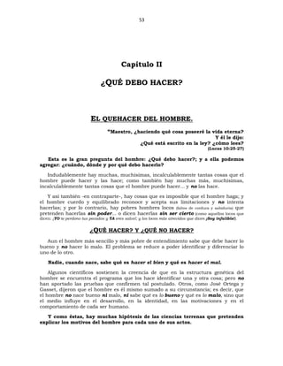 53
Capítulo II
¿QUÉ DEBO HACER?
EL QUEHACER DEL HOMBRE.
“Maestro, ¿haciendo qué cosa poseeré la vida eterna?
Y él le dijo:
¿Qué está escrito en la ley? ¿cómo lees?
(Lucas 10:25-27)
Esta es la gran pregunta del hombre: ¿Qué debo hacer?; y a ella podemos
agregar: ¿cuándo, dónde y por qué debo hacerlo?
Indudablemente hay muchas, muchísimas, incalculablemente tantas cosas que el
hombre puede hacer y las hace; como también hay muchas más, muchísimas,
incalculablemente tantas cosas que el hombre puede hacer... y no las hace.
Y así también -en contraparte-, hay cosas que es imposible que el hombre haga; y
el hombre cuerdo y equilibrado reconoce y acepta sus limitaciones y no intenta
hacerlas; y por lo contrario, hay pobres hombres locos (faltos de cordura y sabiduría) que
pretenden hacerlas sin poder... o dicen hacerlas sin ser cierto (como aquellos locos que
dicen: ¡YO te perdono tus pecados y YA eres salvo!; y los locos más atrevidos que dicen ¡Soy infalible!).
¿QUÉ HACER? Y ¿QUÉ NO HACER?
Aun el hombre más sencillo y más pobre de entendimiento sabe que debe hacer lo
bueno y no hacer lo malo. El problema se reduce a poder identificar y diferenciar lo
uno de lo otro.
Nadie, cuando nace, sabe qué es hacer el bien y qué es hacer el mal.
Algunos científicos sostienen la creencia de que en la estructura genética del
hombre se encuentra el programa que los hace identificar una y otra cosa; pero no
han aportado las pruebas que confirmen tal postulado. Otros, como José Ortega y
Gasset, dijeron que el hombre es él mismo sumado a su circunstancia; es decir, que
el hombre no nace bueno ni malo, ni sabe qué es lo bueno y qué es lo malo, sino que
el medio influye en el desarrollo, en la identidad, en las motivaciones y en el
comportamiento de cada ser humano.
Y como éstas, hay muchas hipótesis de las ciencias terrenas que pretenden
explicar los motivos del hombre para cada uno de sus actos.
 