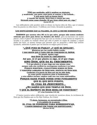 59
“UNO que sembraba, salió á sembrar su simiente;
y sembrando, una parte cayó junto al camino, y fué hollada...
Y otra parte cayó en buena tierra,
y cuando fué nacida, llevó fruto á ciento por uno.
Diciendo estas cosas clamaba: El que tiene oídos para oír, oiga.”
(Lucas 8:5, 8)
Los edificadores sólo pueden serlo si obran La buena obra de Dios, que el mismo
Dios ha puesto en ellos hacer. Y edifican con Cristo, llevando la palabra.
LOS EDIFICADORES DAN LA PALABRA, EL QUE LA RECIBE SOBREEDIFICA.
SABEMOS que nuestra obra NO es la que salva, porque sólo somos modesto
vehículo que sirve para llevar La Palabra del Señor, pero la hacemos con sumo
placer; como el placer del pequeño hijo que con su escasa o nula fuerza se empeña en
ayudar a su padre en realizar obras que sólo el padre es capaz de realizar; y aquel
padre las hace, al mismo tiempo que permite que su pequeño y débil hijo intente
ayudarlo, sabiendo el padre que tal intento es exiguo para la tarea.
“¿QUÉ PUES ES PABLO? ¿Y QUÉ ES APOLOS?,
Ministros por los cuales habéis creído;
Y ESO SEGÚN QUE Á CADA UNO HA CONCEDIDO EL SEÑOR.
Yo planté. Apolos regó:
MAS DIOS HA DADO EL CRECIMIENTO.
Así que, ni el que planta es algo, ni el que riega;
SINO DIOS, QUE DA EL CRECIMIENTO.
Y el que planta y el que riega son una misma cosa;
aunque cada uno recibirá su recompensa conforme á su labor.
PORQUE NOSOTROS, COADJUTORES SOMOS DE DIOS;
Y VOSOTROS LABRANZA DE DIOS SOIS, EDIFICIO DE DIOS SOIS.
Conforme á la gracia de Dios que me ha sido dada,
yo como perito arquitecto puse el fundamento,
y otro edifica encima: empero cada uno vea como sobreedifica.
PORQUE NADIE PUEDE PONER OTRO FUNDAMENTO
QUE EL QUE ESTÁ PUESTO,
EL CUAL ES JESUCRISTO…
¿NO SABÉIS QUE SOIS TEMPLO DE DIOS,
Y QUE EL ESPÍRITU DE DIOS MORA EN VOSOTROS?”
(1ª a los Corintios 3:5-16)
¡Y hasta nuestra sobre edificación, que resulta de nuestras obras, la recibimos de
Dios por Su Palabra que es Su Hijo Yoshua, Su Cristo!
“Y ahora, hermanos, os encomiendo á Dios,
y á la palabra de su gracia:
EL CUAL ES PODEROSO PARA SOBREEDIFICAR,
Y DAROS HEREDAD CON TODOS LOS SANTIFICADOS.”
(Hechos 20:32)
 