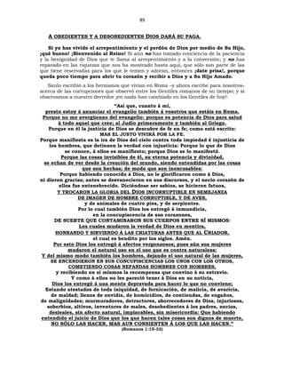 89
A OBEDIENTES Y A DESOBEDIENTES DIOS DARÁ SU PAGA.
Si ya has vivido el arrepentimiento y el perdón de Dios por medio de Su Hijo,
¡qué bueno! ¡Bienvenido al Reino! Si aún no has tomado conciencia de la paciencia
y la benignidad de Dios que te llama al arrepentimiento y a la conversión; y no has
reparado en las riquezas que nos ha mostrado hasta aquí, que sólo son parte de las
que tiene reservadas para los que le temen y adoran, entonces ¡date prisa!, porque
queda poco tiempo para abrir tu corazón y recibir a Dios y a Su Hijo Amado.
Saulo escribió a los hermanos que vivían en Roma –y ahora escribe para nosotros-
acerca de las corrupciones que observó entre los Gentiles romanos de su tiempo; y si
observamos a nuestro derredor ¡en nada han cambiado en los Gentiles de hoy!:
“Así que, cuanto á mí,
presto estoy á anunciar el evangelio también á vosotros que estáis en Roma.
Porque no me avergüenzo del evangelio: porque es potencia de Dios para salud
á todo aquel que cree; al Judío primeramente y también al Griego.
Porque en él la justicia de Dios se descubre de fe en fe; como está escrito:
MAS EL JUSTO VIVIRÁ POR LA FE.
Porque manifiesta es la ira de Dios del cielo contra toda impiedad é injusticia de
los hombres, que detienen la verdad con injusticia: Porque lo que de Dios
se conoce, á ellos es manifiesto; porque Dios se lo manifestó.
Porque las cosas invisibles de él, su eterna potencia y divinidad,
se echan de ver desde la creación del mundo, siendo entendidas por las cosas
que son hechas; de modo que son inexcusables:
Porque habiendo conocido á Dios, no le glorificaron como á Dios,
ni dieron gracias; antes se desvanecieron en sus discursos, y el necio corazón de
ellos fue entenebrecido. Diciéndose ser sabios, se hicieron fatuos,
Y TROCARON LA GLORIA DEL DIOS INCORRUPTIBLE EN SEMEJANZA
DE IMAGEN DE HOMBRE CORRUPTIBLE, Y DE AVES,
y de animales de cuatro pies, y de serpientes.
Por lo cual también Dios los entregó á inmundicia,
en la concupiscencia de sus corazones,
DE SUERTE QUE CONTAMINARON SUS CUERPOS ENTRE SÍ MISMOS:
Los cuales mudaron la verdad de Dios en mentira,
HONRANDO Y SIRVIENDO Á LAS CRIATURAS ANTES QUE AL CRIADOR,
el cual es bendito por los siglos. Amén.
Por esto Dios los entregó á afectos vergonzosos; pues aún sus mujeres
mudaron el natural uso en el uso que es contra naturaleza:
Y del mismo modo también los hombres, dejando el uso natural de las mujeres,
SE ENCENDIERON EN SUS CONCUPISCENCIAS LOS UNOS CON LOS OTROS,
COMETIENDO COSAS NEFANDAS HOMBRES CON HOMBRES,
y recibiendo en sí mismos la recompensa que convino á su extravío.
Y como á ellos no les pareció tener á Dios en su noticia,
Dios los entregó á una mente depravada para hacer lo que no conviene;
Estando atestados de toda iniquidad, de fornicación, de malicia, de avaricia,
de maldad; llenos de envidia, de homicidios, de contiendas, de engaños,
de malignidades; murmuradores, detractores, aborrecedores de Dios, injuriosos,
soberbios, altivos, inventores de males, desobedientes á los padres, necios,
desleales, sin afecto natural, implacables, sin misericordia: Que habiendo
entendido el juicio de Dios que los que hacen tales cosas son dignos de muerte,
NO SÓLO LAS HACEN, MAS AUN CONSIENTEN Á LOS QUE LAS HACEN.”
(Romanos 1:15-32)
 