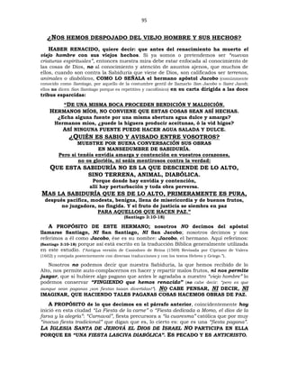 95
¿NOS HEMOS DESPOJADO DEL VIEJO HOMBRE Y SUS HECHOS?
HABER RENACIDO, quiere decir: que antes del renacimiento ha muerto el
viejo hombre con sus viejos hechos. Si ya somos o pretendemos ser “nuevas
criaturas espirituales”, entonces nuestra mira debe estar enfocada al conocimiento de
las cosas de Dios, no al conocimiento y atención de asuntos ajenos, que muchos de
ellos, cuando son contra la Sabiduría que viene de Dios, son calificados ser terrenos,
animales o diabólicos, COMO LO SEÑALA el hermano apóstol Jacobo (comúnmente
conocido como Santiago, por aquello de la costumbre gentil de llamarlo San Jacobo o Saint Jacob;
ellos no dicen San Santiago porque es repetitivo y cacofónico) en su carta dirigida a las doce
tribus esparcidas:
“DE UNA MISMA BOCA PROCEDEN BENDICIÓN Y MALDICIÓN.
HERMANOS MÍOS, NO CONVIENE QUE ESTAS COSAS SEAN ASÍ HECHAS.
¿Echa alguna fuente por una misma abertura agua dulce y amarga?
Hermanos míos, ¿puede la higuera producir aceitunas, ó la vid higos?
ASÍ NINGUNA FUENTE PUEDE HACER AGUA SALADA Y DULCE.
¿QUIÉN ES SABIO Y AVISADO ENTRE VOSOTROS?
MUESTRE POR BUENA CONVERSACIÓN SUS OBRAS
EN MANSEDUMBRE DE SABIDURÍA.
Pero si tenéis envidia amarga y contención en vuestros corazones,
no os gloriéis, ni seáis mentirosos contra la verdad:
QUE ESTA SABIDURÍA NO ES LA QUE DESCIENDE DE LO ALTO,
SINO TERRENA, ANIMAL, DIABÓLICA.
Porque donde hay envidia y contención,
allí hay perturbación y toda obra perversa.
MAS LA SABIDURÍA QUE ES DE LO ALTO, PRIMERAMENTE ES PURA,
después pacífica, modesta, benigna, llena de misericordia y de buenos frutos,
no juzgadora, no fingida. Y el fruto de justicia se siembra en paz
PARA AQUELLOS QUE HACEN PAZ.”
(Santiago 3:10-18)
A PROPÓSITO DE ESTE HERMANO; nosotros NO decimos del apóstol
llamarse Santiago, NI San Santiago, NI San Jacobo; nosotros decimos y nos
referimos a él como Jacobo, ése es su nombre: Jacobo, el hermano. Aquí referimos:
(Santiago 3:10-18) porque así está escrito en la traducción Bíblica generalmente utilizada
en este estudio. (“Antigua versión de Casiodoro de Reina (1569) Revisada por Cipriano de Valera
(1602) y cotejada posteriormente con diversas traducciones y con los textos Hebreo y Griego.”).
Nosotros no podemos decir que nuestra Sabiduría, la que hemos recibido de lo
Alto, nos permite auto complacernos en hacer y repartir malos frutos, ni nos permite
juzgar, que si hubiere algo pagano que antes le agradaba a nuestro “viejo hombre” lo
podemos conservar “FINGIENDO que hemos renacido” (no cabe decir: “pero es que
aunque sean paganas ¡son fiestas taaan divertidas!”). NO CABE PENSAR, NI DECIR, NI
IMAGINAR, QUE HACIENDO TALES PAGANAS COSAS HACEMOS OBRAS DE PAZ.
A PROPÓSITO de lo que decimos en el párrafo anterior, coincidentemente hoy
inició en esta ciudad “La Fiesta de la carne” o “Fiesta dedicada a Momo, el dios de la
farsa y la alegría”: “Carnaval”, fiesta precursora a “la cuaresma” católica que por muy
“inocua fiesta tradicional” que digan que es, lo cierto es: que es una “fiesta pagana”.
LA IGLESIA SANTA DE JEHOVÁ EL DIOS DE ISRAEL NO PARTICIPA EN ELLA
PORQUE ES “UNA FIESTA LASCIVA DIABÓLICA”. ES PECADO Y ES ANTICRISTO.
 