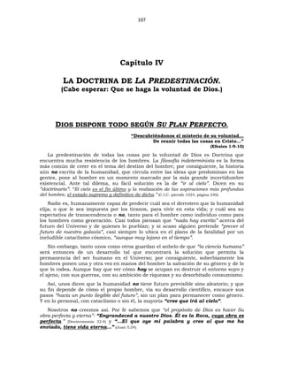 107
Capítulo IV
LA DOCTRINA DE LA PREDESTINACIÓN.
(Cabe esperar: Que se haga la voluntad de Dios.)
DIOS DISPONE TODO SEGÚN SU PLAN PERFECTO.
“Descubriéndonos el misterio de su voluntad…
De reunir todas las cosas en Cristo…”
(Efesios 1:9-10)
La predestinación de todas las cosas por la voluntad de Dios es Doctrina que
encuentra mucha resistencia de los hombres. La filosofía indeterminista es la forma
más común de creer en el tema del destino del hombre; por consiguiente, la historia
aún no escrita de la humanidad, que circula entre las ideas que predominan en las
gentes, pone al hombre en un momento marcado por la más grande incertidumbre
existencial. Ante tal dilema, su fácil solución es la de “ir al cielo”. Dicen en su
“doctrinario”: “El cielo es el fin último y la realización de las aspiraciones más profundas
del hombre, el estado supremo y definitivo de dicha.” (C.I.C. párrafo 1024, página 240).
Nadie es, humanamente capaz de predecir cuál sea el derrotero que la humanidad
elija, o que le sea impuesta por los tiranos, para vivir en esta vida; y cuál sea su
expectativa de transcendencia o no, tanto para el hombre como individuo como para
los hombres como generación. Casi todos piensan que “nada hay escrito” acerca del
futuro del Universo y de quienes lo pueblan; y si acaso alguien pretende “prever el
futuro de nuestra galaxia”, casi siempre lo ubica en el plano de la fatalidad por un
ineludible cataclismo cósmico, “aunque muy lejano en el tiempo”.
Sin embargo, tanto unos como otros guardan el anhelo de que “la ciencia humana”
será entonces de un desarrollo tal que encontrará la solución que permita la
permanencia del ser humano en el Universo; por consiguiente, soberbiamente los
hombres ponen una y otra vez en manos del hombre la salvación de su género y de lo
que lo rodea. Aunque hay que ver cómo hoy se ocupan en destruir el entorno suyo y
el ajeno, con sus guerras, con su ambición de riquezas y su desorbitado consumismo.
Así, unos dicen que la humanidad no tiene futuro previsible sino aleatorio; y que
su fin depende de cómo el propio hombre, vía su desarrollo científico, encauce sus
pasos “hacia un punto ilegible del futuro”, sin un plan para permanecer como género.
Y en lo personal, con cataclismo o sin él, la mayoría “cree que irá al cielo”.
Nosotros no creemos así. Por fe sabemos que “el propósito de Dios es hacer Su
obra perfecta y eterna”: “Engrandeced a nuestro Dios. Él es la Roca, cuya obra es
perfecta.” (Deuteronomio 32:4) y “…El que oye mi palabra y cree al que me ha
enviado, tiene vida eterna…” (Juan 5:24).
 