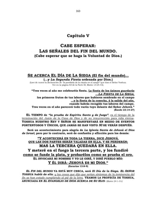 163
Capítulo V
CABE ESPERAR:
LAS SEÑALES DEL FIN DEL MUNDO.
(Cabe esperar que se haga la Voluntad de Dios.)
SE ACERCA EL DÍA DE LA SIEGA (El fin del mundo)…
(…y La Segunda Fiesta ordenada por Dios.)
(Leer de nuevo la declaración de “la parábola de la cizaña en el campo” que hizo el Señor Yoshua.
Ver en la página 83 de la Parte III, Mateo 13:24-43).
“Tres veces al año me celebraréis fiesta. La fiesta de los ázimos guardarás
…LA FIESTA DE LA SIEGA,
los primeros frutos de tus labores que hubieres sembrado en el campo
…y la fiesta de la cosecha, á la salida del año,
cuando habrás recogido tus labores del campo.
Tres veces en el año parecerá todo varón tuyo delante del Señor Jehová.”
(Éxodo 23:14-27)
EL TIEMPO de “la prueba de Espíritu Santo y de fuego”, es el tiempo de la
terminación del Juicio de la Casa de Dios y de su resurrección para vida eterna.
YOSHUA NUESTRO REY Y SEÑOR SE MANIFESTARÁ EN MEDIO DE EVENTOS
PORTENTOSOS Y ÚNICOS, QUE JAMÁS SE HAN VISTO NI SE VERÁN DESPUÉS.
Será un acontecimiento para alegría de La Iglesia Santa de Jehová el Dios
de Israel, pero por lo contrario, será de confusión y aflicción para los demás:
“Y ACONTECERÁ EN TODA LA TIERRA, DICE JEHOVÁ.
QUE LAS DOS PARTES SERÁN TALADAS EN ELLA, Y SE PERDERÁN;
MAS LA TERCERA QUEDARÁ EN ELLA.
Y meteré en el fuego la tercera parte, y los fundiré
como se funde la plata, y probarélos como se prueba el oro.
EL INVOCARÁ MI NOMBRE Y YO LE OIRÉ, Y DIRÉ PUEBLO MÍO:
Y ÉL DIRÁ: JEHOVÁ ES MI DIOS.”
(Zacarías 13:8-9)
EL FIN DEL MUNDO YA ESTÁ MUY CERCA, será El Día de la Siega. EL SEÑOR
YOSHUA habló de ello; y las cosas que dijo que serían síntomas de la inminencia del
fin se han estado cumpliendo al pié de la letra. VEAMOS LA PROFECÍA DE YOSHUA,
ANUNCIADA EN EL EVANGELIO DE DIOS ACERCA DE SU HIJO. (Mateo 24:1-31):
 