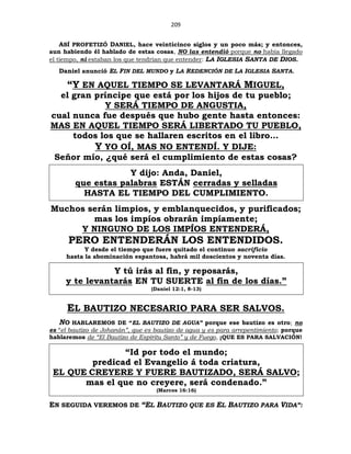 209
ASÍ PROFETIZÓ DANIEL, hace veinticinco siglos y un poco más; y entonces,
aun habiendo él hablado de estas cosas, NO las entendió porque no había llegado
el tiempo, ni estaban los que tendrían que entender: LA IGLESIA SANTA DE DIOS.
Daniel anunció EL FIN DEL MUNDO y LA REDENCIÓN DE LA IGLESIA SANTA.
“Y EN AQUEL TIEMPO SE LEVANTARÁ MIGUEL,
el gran príncipe que está por los hijos de tu pueblo;
Y SERÁ TIEMPO DE ANGUSTIA,
cual nunca fue después que hubo gente hasta entonces:
MAS EN AQUEL TIEMPO SERÁ LIBERTADO TU PUEBLO,
todos los que se hallaren escritos en el libro…
Y YO OÍ, MAS NO ENTENDÍ. Y DIJE:
Señor mío, ¿qué será el cumplimiento de estas cosas?
Y dijo: Anda, Daniel,
que estas palabras ESTÁN cerradas y selladas
HASTA EL TIEMPO DEL CUMPLIMIENTO.
Muchos serán limpios, y emblanquecidos, y purificados;
mas los impíos obrarán impíamente;
Y NINGUNO DE LOS IMPÍOS ENTENDERÁ,
PERO ENTENDERÁN LOS ENTENDIDOS.
Y desde el tiempo que fuere quitado el continuo sacrificio
hasta la abominación espantosa, habrá mil doscientos y noventa días.
Y tú irás al fin, y reposarás,
y te levantarás EN TU SUERTE al fin de los días.”
(Daniel 12:1, 8-13)
EL BAUTIZO NECESARIO PARA SER SALVOS.
NO HABLAREMOS DE “EL BAUTIZO DE AGUA” porque ese bautizo es otro; no
es “el bautizo de Johanán”, que es bautizo de agua y es para arrepentimiento; porque
hablaremos de “El Bautizo de Espíritu Santo” y de Fuego, ¡QUE ES PARA SALVACIÓN!
“Id por todo el mundo;
predicad el Evangelio á toda criatura,
EL QUE CREYERE Y FUERE BAUTIZADO, SERÁ SALVO;
mas el que no creyere, será condenado.”
(Marcos 16:16)
EN SEGUIDA VEREMOS DE “EL BAUTIZO QUE ES EL BAUTIZO PARA VIDA”:
 