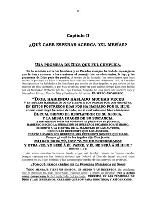 49
Capítulo II
¿QUÉ CABE ESPERAR ACERCA DEL MESÍAS?
UNA PROMESA DE DIOS QUE FUE CUMPLIDA.
En la relación entre los hombres y su Creador siempre ha habido mensajeros
que le dan a conocer a las creaturas el consejo, los mandamientos, la ley; y las
promesas de Dios para Su pueblo. A través de la historia, los mensajeros que han
traído la palabra de Dios al hombre han sido de naturaleza diferente. Así, el Creador
Omnipotente ha hablado a los hombres por medio de Sus ángeles, o por medio de los
sueños de Sus videntes, o por Sus profetas; pero en este último tiempo Dios nos habla
por El Mediador Perfecto: por Su Hijo Yoshua, Ungido de Dios para ser nuestro Rey y
Sacerdote Eterno, Voz de Dios y Profeta del Altísimo: EL VERBO ENCARNADO.
“DIOS, HABIENDO HABLADO MUCHAS VECES
Y EN MUCHAS MANERAS EN OTRO TIEMPO Á LOS PADRES POR LOS PROFETAS,
EN ESTOS POSTREROS DÍAS NOS HA HABLADO POR EL HIJO,
al cual constituyó heredero de todo, por el cual asimismo hizo el universo:
EL CUAL SIENDO EL RESPLANDOR DE SU GLORIA,
Y LA MISMA IMAGEN DE SU SUSTANCIA,
y sustentando todas las cosas con la palabra de su potencia,
HABIENDO HECHO LA PURGACIÓN DE NUESTROS PECADOS POR SÍ MISMO,
SE SENTÓ A LA DIESTRA DE LA MAJESTAD EN LAS ALTURAS,
HECHO MÁS EXCELENTE QUE LOS ÁNGELES,
CUANTO ALCANZÓ POR HERENCIA MÁS EXCELENTE NOMBRE QUE ELLOS.
Porque ¿á cuál de los ángeles dijo Dios jamás:
MI HIJO ERES TÚ, HOY YO TE HE ENGENDRADO?
Y OTRA VEZ: YO SERÉ Á ÉL PADRE, Y ÉL ME SERÁ Á MÍ HIJO.”
(Hebreos 1:1-5)
Así como nuestro hermano Saulo creyó, así también nosotros hemos creído;
porque creemos en las buenas nuevas que Jehová el Dios de Israel anunció para
nosotros en Su Hijo Yoshua; y las anunció por medio de sus siervos los profetas.
¿POR QUÉ HEMOS CREÍDO EN LA PROMESA MESIÁNICA DE DIOS?
TODO MENSAJE TIENE UN EMISOR, UN MEDIO Y UN RECEPTOR. Se confirma
que el mensaje ha sido escuchado, cuando aquel a quien va dirigido cree y actúa
como consecuencia del contenido del mensaje. CREEMOS EN LAS PROMESAS DE
DIOS Y LAS ESPERAMOS, CREEMOS QUE SON PARA NOSOTROS; Y ASÍ OBRAMOS.
 