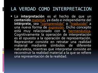 LA VERDAD COMO INTERPRETACION
 La interpretación es el hecho de que un
contenido material, ya dado e independiente del
intérprete, sea “comprendido” o “traducido” a
una nueva forma de expresión. Dicho concepto
está muy relacionado con la hermenéutica.
Cognitivamente la operación de interpretación
es el opuesto a la operación de representación.
Representar consiste en retratar una realidad
material mediante símbolos de diferente
naturaleza, mientras que interpretar consiste en
reconstruir la realidad material a la que se refiere
una representación de la realidad.
 