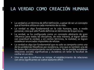 LA VERDAD COMO CREACIÓN HUMANA
 La verdad es un término de difícil definición, a pesar de ser un concepto
que el hombre utiliza en cada momento de su vida.
 La verdad es algo fundamental en la vida humana, que, a modo
personal, creo que sólo Puede definirse en términos de lo que no es.
 La verdad, se ha configurado como un concepto abstracto de gran
influencia para todas las disciplinas, de esta manera, al lograr definir
con exactitud la verdad, y en ciertos términos, la realidad, se logran
establecer enunciados imposibles de refutar.
 La verdad es algo tan fundamental que no solo se comporta como uno
de los problemas filosóficos por excelencia, sino que es también una de
las bases del comportamiento social humano. No es posible establecer
relaciones sociales significativas y duraderas sin tener la facultad de
confiar en un otro.
 Una vez que la confianza se rompe, el establecimiento de relaciones
con otros significantes se vuelve bastante difícil.
 