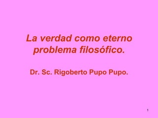 1
La verdad como eterno
problema filosófico.
Dr. Sc. Rigoberto Pupo Pupo.
 