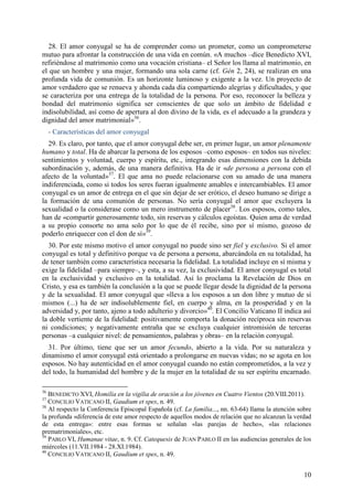 28. El amor conyugal se ha de comprender como un prometer, como un comprometerse
mutuo para afrontar la construcción de una vida en común. «A muchos –dice Benedicto XVI,
refiriéndose al matrimonio como una vocación cristiana– el Señor los llama al matrimonio, en
el que un hombre y una mujer, formando una sola carne (cf. Gén 2, 24), se realizan en una
profunda vida de comunión. Es un horizonte luminoso y exigente a la vez. Un proyecto de
amor verdadero que se renueva y ahonda cada día compartiendo alegrías y dificultades, y que
se caracteriza por una entrega de la totalidad de la persona. Por eso, reconocer la belleza y
bondad del matrimonio significa ser conscientes de que solo un ámbito de fidelidad e
indisolubilidad, así como de apertura al don divino de la vida, es el adecuado a la grandeza y
dignidad del amor matrimonial»36.
     - Características del amor conyugal
  29. Es claro, por tanto, que el amor conyugal debe ser, en primer lugar, un amor plenamente
humano y total. Ha de abarcar la persona de los esposos –como esposos– en todos sus niveles:
sentimientos y voluntad, cuerpo y espíritu, etc., integrando esas dimensiones con la debida
subordinación y, además, de una manera definitiva. Ha de ir «de persona a persona con el
afecto de la voluntad»37. El que ama no puede relacionarse con su amado de una manera
indiferenciada, como si todos los seres fueran igualmente amables e intercambiables. El amor
conyugal es un amor de entrega en el que sin dejar de ser erótico, el deseo humano se dirige a
la formación de una comunión de personas. No sería conyugal el amor que excluyera la
sexualidad o la considerase como un mero instrumento de placer38. Los esposos, como tales,
han de «compartir generosamente todo, sin reservas y cálculos egoístas. Quien ama de verdad
a su propio consorte no ama solo por lo que de él recibe, sino por sí mismo, gozoso de
poderlo enriquecer con el don de sí»39.
  30. Por este mismo motivo el amor conyugal no puede sino ser fiel y exclusivo. Si el amor
conyugal es total y definitivo porque va de persona a persona, abarcándola en su totalidad, ha
de tener también como característica necesaria la fidelidad. La totalidad incluye en sí misma y
exige la fidelidad –para siempre–, y esta, a su vez, la exclusividad. El amor conyugal es total
en la exclusividad y exclusivo en la totalidad. Así lo proclama la Revelación de Dios en
Cristo, y esa es también la conclusión a la que se puede llegar desde la dignidad de la persona
y de la sexualidad. El amor conyugal que «lleva a los esposos a un don libre y mutuo de sí
mismos (...) ha de ser indisolublemente fiel, en cuerpo y alma, en la prosperidad y en la
adversidad y, por tanto, ajeno a todo adulterio y divorcio»40. El Concilio Vaticano II indica así
la doble vertiente de la fidelidad: positivamente comporta la donación recíproca sin reservas
ni condiciones; y negativamente entraña que se excluya cualquier intromisión de terceras
personas –a cualquier nivel: de pensamientos, palabras y obras– en la relación conyugal.
  31. Por último, tiene que ser un amor fecundo, abierto a la vida. Por su naturaleza y
dinamismo el amor conyugal está orientado a prolongarse en nuevas vidas; no se agota en los
esposos. No hay autenticidad en el amor conyugal cuando no están comprometidos, a la vez y
del todo, la humanidad del hombre y de la mujer en la totalidad de su ser espíritu encarnado.

36
   BENEDICTO XVI, Homilía en la vigilia de oración a los jóvenes en Cuatro Vientos (20.VIII.2011).
37
   CONCILIO VATICANO II, Gaudium et spes, n. 49.
38
   Al respecto la Conferencia Episcopal Española (cf. La familia..., nn. 63-64) llama la atención sobre
la profunda «diferencia de este amor respecto de aquellos modos de relación que no alcanzan la verdad
de esta entrega»: entre esas formas se señalan «las parejas de hecho», «las relaciones
prematrimoniales», etc.
39
   PABLO VI, Humanae vitae, n. 9. Cf. Catequesis de JUAN PABLO II en las audiencias generales de los
miércoles (11.VII.1984 - 28.XI.1984).
40
   CONCILIO VATICANO II, Gaudium et spes, n. 49.


                                                                                                    10
 