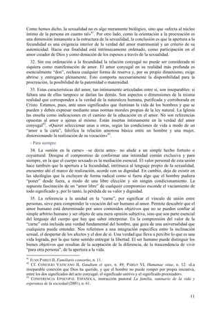 Como hemos dicho, la sexualidad no es algo meramente biológico, sino que «afecta al núcleo
íntimo de la persona en cuanto tal»41. Por otro lado, como la orientación a la procreación es
una dimensión inmanente a la estructura de la sexualidad, la conclusión es que la apertura a la
fecundidad es una exigencia interior de la verdad del amor matrimonial y un criterio de su
autenticidad. Hacia esa finalidad está intrínsecamente ordenado, como participación en el
amor creador de Dios y como donación de los esposos a través de la sexualidad.
  32. Sin esa ordenación a la fecundidad la relación conyugal no puede ser considerada ni
siquiera como manifestación de amor. El amor conyugal en su realidad más profunda es
esencialmente “don”, rechaza cualquier forma de reserva y, por su propio dinamismo, exige
abrirse y entregarse plenamente. Esto comporta necesariamente la disponibilidad para la
procreación, la posibilidad de la paternidad o maternidad.
  33. Estas características del amor, tan íntimamente articuladas entre sí, son inseparables: si
faltara una de ellas tampoco se darían las demás. Son aspectos o dimensiones de la misma
realidad que corresponden a la verdad de la naturaleza humana, purificada y corroborada en
Cristo. Estamos, pues, ante unos significados que iluminan la vida de los hombres y que se
pueden y deben expresar mediante unas normas morales propias de la ley natural. La Iglesia
las enseña como indicaciones en el camino de la educación en el amor. No son referencias
opuestas al amor o ajenas al mismo. Están insertas íntimamente en la verdad del amor
conyugal42. «Querer seleccionar unas u otras, según las condiciones de vida a modo de un
“amor a la carta”, falsifica la relación amorosa básica entre un hombre y una mujer,
distorsionando la realización de su vocación»43.
     - Para siempre
  34. La «unión en la carne» –se decía antes– no alude a un simple hecho fortuito o
coyuntural. Designa el compromiso de conformar una intimidad común exclusiva y para
siempre, en la que el cuerpo sexuado es la mediación esencial. El valor personal de esta unión
hace también que la apertura a la fecundidad, intrínseca al lenguaje propio de la sexualidad,
encuentre ahí el marco de realización, acorde con su dignidad. En cambio, deja de existir en
las ideologías que la excluyen de forma radical como si fuera algo que el hombre pudiera
“poner” desde fuera, a modo de una libre elección y sin ningún condicionamiento. La
supuesta fascinación de un “amor libre” de cualquier compromiso esconde el vaciamiento de
todo significado y, por lo tanto, la pérdida de su valor y dignidad.
  35. La referencia a la unidad en la “carne”, por significar el vínculo de unión entre
personas, sirve para comprender la vocación del ser humano al amor. Permite descubrir que el
amor humano está determinado por unos contenidos objetivos que no se pueden confiar al
simple arbitrio humano y ser objeto de una mera opinión subjetiva, sino que son parte esencial
del lenguaje del cuerpo que hay que saber interpretar. En la comprensión del valor de la
“carne” está incluida una verdad fundamental del hombre, que goza de una universalidad que
cualquiera puede entender. Nos referimos a una integración específica entre la inclinación
sexual, el despertar de los afectos y el don de sí. Una verdad que lleva a percibir lo que es una
vida lograda, por la que tiene sentido entregar la libertad. El ser humano puede distinguir los
bienes objetivos que resultan de la aceptación de la diferencia, de la trascendencia de vivir
“para otra persona”, de la apertura a la vida.
41
   JUAN PABLO II, Familiaris consortio, n. 11.
42
    Cf. CONCILIO VATICANO II, Gaudium et spes, n. 49; PABLO VI, Humanae vitae, n. 12: «La
inseparable conexión que Dios ha querido, y que el hombre no puede romper por propia iniciativa,
entre los dos significados del acto conyugal: el significado unitivo y el significado procreador».
43
    CONFERENCIA EPISCOPAL ESPAÑOLA, instrucción pastoral La familia, santuario de la vida y
esperanza de la sociedad (2001), n. 61.


                                                                                               11
 