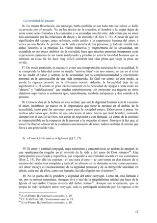 - La oscuridad del pecado
  36. La misma Revelación, sin embargo, habla también de que toda esta luz inicial se halla
oscurecida por el pecado. Ya en los inicios de la creación, el hombre y la mujer dejan de
verse como seres llamados a la comunión y se esconden uno del otro. Advierten que su amor
está amenazado por las relaciones de deseo y de dominio (cf. Gén 3, 16). A pesar de que los
significados del cuerpo, antes referidos, están unidos a la experiencia humana del amor, a
veces no son fáciles de percibir en la vida concreta de las personas, y todavía resulta más
arduo llevarlos a la práctica. La visión reductiva y fragmentaria de la sexualidad, tan
extendida en no pocos ámbitos de la sociedad, hace que muchas personas interpreten estas
experiencias primeras de un modo inadecuado y pierdan de vista la totalidad humana que se
contiene en ellas. Se les hace muy difícil construir una vida plena que valga la pena ser
vivida.
  37. De modo particular, es necesario evitar una interpretación narcisista de la sexualidad. Si
se comprende la felicidad como un simple “sentirse bien” con uno mismo, se cae en el error
de no medir el valor y sentido de la sexualidad por la complementariedad y crecimiento
personal en la construcción de una vida compartida. Es fácil ver cómo, de este modo, se
pierde la riqueza presente en la diferencia sexual. Además, la fecundidad deja de ser
significativa si el acento se pone exclusivamente en la necesidad de apagar a toda costa los
“deseos” y “satisfacciones” que puedan experimentarse, sin proyectar esa riqueza en otros
objetivos espirituales o culturales que, naturalmente, también enriquecen y dan sentido a la
persona.
   38. Convencidos de la belleza de esta verdad, que une la dignidad humana con la vocación
al amor, insistimos de nuevo en la importancia que tiene la rectitud en el ámbito de la
sexualidad, tanto para las personas como para la sociedad entera. Exhortamos a poner los
medios adecuados que, dentro de una educación al amor, hacen que todo hombre, contando
siempre con el auxilio de Dios, sea capaz de responder a esta llamada. La virtud de la castidad
es imprescindible en la respuesta de la persona a la vocación al amor. Proyecta la luz que, al
mover la libertad a hacer de la existencia una donación de amor, indica también el camino que
lleva a una plenitud de vida.


     b) «Como Cristo amó a su Iglesia» (Ef 5, 25)


   39. El amor o caridad conyugal, cuya naturaleza y características se acaban de apuntar, es
una «participación singular en el misterio de la vida y del amor de Dios mismo»44. Una
participación cualificada y específica, que responde a una realidad «escrita en sus corazones»
(Rom 2, 15). Por ella los esposos—el uno para el otro— se convierten en don sincero de sí
mismos del modo más completo y radical: se afirman en su desnuda verdad como personas.
«El amor incluye el reconocimiento de la dignidad personal y de su irrepetible unicidad; en
efecto, cada uno de ellos, como ser humano, ha sido elegido por sí mismo»45.
   40. No se queda ahí la grandeza y dignidad del amor conyugal. Como tal, está llamado a
ser, por su misma naturaleza, «imagen viva y real de la singularísima unidad que hace de la
Iglesia el indivisible Cuerpo místico del Señor Jesús»46. Aunque esa orientación, que es
propia de todo verdadero amor conyugal, solo es participada realmente por los esposos si ha

44
   JUAN PABLO II, Familiaris consortio, n. 29.
45
   Cf. JUAN PABLO II, Gratissimam sane, n. 19.
46
   JUAN PABLO II, Familiaris consortio, n. 19.


                                                                                             12
 