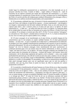 tenido lugar la celebración sacramental de su matrimonio y ha sido insertada así en el
proyecto salvífico de Cristo. Cuando el Señor —según señala el Vaticano II— «sale al
encuentro de los esposos cristianos por medio del sacramento del matrimonio (...), el amor
conyugal auténtico es asumido por el amor divino y se rige y enriquece por la virtud redentora
de Cristo y la acción salvífica de la Iglesia para conducir eficazmente a los cónyuges a Dios y
fortalecerlos en la sublime misión de la paternidad y de la maternidad»47.
   41. El sacramento celebrado hace que, al insertar el vínculo matrimonial en la comunión de
amor de Cristo y de la Iglesia, el amor de los esposos —el amor matrimonial— esté dirigido a
ser imagen y representación real del amor redentor del Señor. Jesús se sirve del amor de los
esposos para amar y dar a conocer cómo es el amor con que ama a su Iglesia. El amor
matrimonial es —y debe ser— un reflejo del amor de Cristo a su Iglesia. La expresión plena
de la verdad sobre ese amor de Dios se encuentra en la carta a los Efesios: «Como Cristo amó
a su Iglesia: Él se entregó a sí mismo por ella» (Ef 5, 25-26). Y en ese contexto “entregarse”
es convertirse en “don sincero”, amando hasta el extremo (cf. Jn 13, 1), hasta la donación de
la cruz. Ese es el amor que los esposos deben vivir y reflejar.
   42. El amor conyugal, al ser transformado en el amor divino, no pierde ninguna de las
características que le son propias en cuanto realidad humana. Es el amor genuinamente
humano —no otra cosa— lo que es asumido en el orden nuevo y sobrenatural de la redención.
Se produce en él una verdadera transformación (ontológica) que consiste en una re-creación y
elevación sobrenatural. No solo en la atribución de una nueva significación. Por eso el “modo
humano” de vivir la relación conyugal, como manifestación del amor matrimonial, es
condición necesaria para vivir ese mismo amor de manera sobrenatural, es decir, en cuanto
“signo” del amor de Cristo y de la Iglesia. «El amor conyugal comporta una totalidad en la
que entran todos los elementos de la persona —reclamo del cuerpo y del instinto, fuerza del
sentimiento y de la afectividad, aspiración del espíritu y de la voluntad—; mira a una unidad
profundamente personal que, más allá de la unión en una sola carne, conduce a no ser más que
un solo corazón y una sola alma; exige la indisolubilidad y fidelidad de la donación recíproca
definitiva y se abre a la fecundidad. En una palabra: se trata de las características normales de
todo amor conyugal natural, pero con un significado nuevo que no solo las purifica y
consolida, sino que las eleva hasta el punto de hacer de ellas la expresión de valores
propiamente cristianos»48.
   43. La asunción y transformación del amor humano en el amor divino no es algo transeúnte
y circunstancial. Es tan permanente y exclusiva —mientras los esposos vivan— como lo es la
unión de Cristo con la Iglesia. Cristo —dice en este sentido el Concilio Vaticano II— «por
medio del sacramento del matrimonio (...) permanece con ellos (los esposos), para que (...),
con su mutua entrega, se amen con perpetua fidelidad, como Él mismo ha amado a su Iglesia
y se entregó por ella»49. El amor de Cristo ha de ser la referencia constante del amor
matrimonial, porque, primero y sobre todo, es su “fuente”. El amor de los esposos es “don” y
derivación del mismo amor creador y redentor de Dios. Y esa es la razón de que sean capaces
de superar con éxito las dificultades que se puedan presentar, llegando hasta el heroísmo si es
necesario. Ese es también el motivo de que puedan y deban crecer más en su amor: siempre,
en efecto, les es posible avanzar más, también en este aspecto, en la identificación con el
Señor.



47
   CONCILIO VATICANO II, Gaudium et spes, n. 48; cf. Lumen gentium, n. 57.
48
   JUAN PABLO II, Familiaris consortio, n. 13.
49
   CONCILIO VATICANO II, Gaudium et spes, n. 48.


                                                                                              13
 