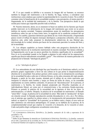 49. Y es que cuando se debilita o se oscurece la imagen del ser humano, se oscurece
también la imagen del matrimonio y de la familia. Se llega, incluso, a considerar esas
instituciones como ataduras que coartan la espontaneidad de la vocación al amor. No es difícil
constatar cómo la banalización de la sexualidad conduce a una percepción, al menos parcial y
fragmentada, de la realidad del matrimonio y de la familia. Una perspectiva desde la que
resulta poco menos que imposible percibir toda su belleza.
  50. Nuestra intención, ahora, no es enumerar ni hacer un análisis de los factores que hayan
podido intervenir en la deformación de la imagen del matrimonio que existe en no pocos
ámbitos de nuestra sociedad. Tampoco pretendemos poner de manifiesto los presupuestos
metafísicos sobre los que se basa (entre otros, la negación de la condición creatural del ser
humano). En cambio, queremos denunciar que detrás de esa visión obscurecida y fragmentada
parece existir el influjo de algunos mensajes ideológicos y propuestas culturales, entre cuyos
objetivos está, sobre todo, proponer la absolutización subjetivista de una libertad que,
desvinculada de la verdad, termina por hacer de las emociones parciales la norma del bien y
de la moralidad.
  51. Los obispos españoles ya hemos hablado sobre esta progresiva disolución de los
significados básicos de la institución matrimonial en nuestra sociedad. Nos hemos referido a
la fragmentación con la que no pocos perciben los distintos significados de la sexualidad54.
Pero es en la actualidad cuando se ha llegado a plantear la más radical de las separaciones,
aquella que disocia radicalmente sexualidad y amor55. Nos referimos de manera particular a la
propuesta de la llamada “ideología de género”56.


     a) La “ideología de género”

  52. Los antecedentes de esta ideología hay que buscarlos en el feminismo radical y en los
primeros grupos organizados a favor de una cultura en la que prima la despersonalización
absoluta de la sexualidad. Este primer germen cobró cuerpo con la interpretación sociológica
de la sexualidad llevada a cabo por el informe Kinsey, en los años cincuenta del siglo pasado.
Después, a partir de los años sesenta, alentado por el influjo de un cierto marxismo que
interpreta la relación entre hombre y mujer en forma de lucha de clases, se ha extendido
ampliamente en ciertos ámbitos culturales. El proceso de “deconstrucción” de la persona, el
matrimonio y la familia, ha venido después propiciado por filosofías inspiradas en el
individualismo liberal, así como por el constructivismo y las corrientes freudo-marxistas.
Primero se postuló la práctica de la sexualidad sin la apertura al don de los hijos: la
anticoncepción y el aborto. Después, la práctica de la sexualidad sin matrimonio: el llamado
“amor libre”. Luego, la práctica de la sexualidad sin amor. Más tarde la “producción” de hijos
sin relación sexual: la llamada reproducción asistida (fecundación in vitro, etc.). Por último,
con el anticipo que significó la cultura unisex y la incorporación del pensamiento feminista
radical, se separó la “sexualidad” de la persona: ya no habría varón y mujer; el sexo sería un
dato anatómico sin relevancia antropológica. El cuerpo ya no hablaría de la persona, de la
complementariedad sexual que expresa la vocación a la donación, de la vocación al amor.
Cada cual podría elegir configurarse sexualmente como desee.

54
   Cf. CONFERENCIA EPISCOPAL ESPAÑOLA, La familia, santuario de la vida y esperanza de la
sociedad, n. 16.
55
   Cf. Ibíd., n. 31.
56
   Sobre la que llamamos la atención en: CONFERENCIA EPISCOPAL ESPAÑOLA, La familia, santuario
de la vida y esperanza de la sociedad, nn. 33-34; CONFERENCIA EPISCOPAL ESPAÑOLA, Directorio de
la Pastoral Familiar de la Iglesia en España, n. 11.


                                                                                            15
 