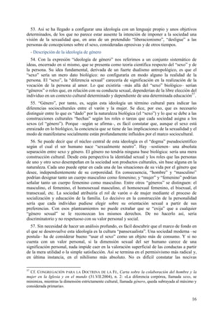 53. Así se ha llegado a configurar una ideología con un lenguaje propio y unos objetivos
determinados, de los que no parece estar ausente la intención de imponer a la sociedad una
visión de la sexualidad que, en aras de un pretendido “liberacionismo”, “desligue” a las
personas de concepciones sobre el sexo, consideradas opresivas y de otros tiempos.
     - Descripción de la ideología de género
  54. Con la expresión “ideología de género” nos referimos a un conjunto sistemático de
ideas, encerrado en sí mismo, que se presenta como teoría científica respecto del “sexo” y de
la persona. Su idea fundamental, derivada de un fuerte dualismo antropológico, es que el
“sexo” sería un mero dato biológico: no configuraría en modo alguno la realidad de la
persona. El “sexo”, la “diferencia sexual” carecería de significación en la realización de la
vocación de la persona al amor. Lo que existiría –más allá del “sexo” biológico– serían
“géneros” o roles que, en relación con su conducta sexual, dependerían de la libre elección del
individuo en un contexto cultural determinado y dependiente de una determinada educación57.
  55. “Género”, por tanto, es, según esta ideología un término cultural para indicar las
diferencias socioculturales entre el varón y la mujer. Se dice, por eso, que es necesario
distinguir entre lo que es “dado” por la naturaleza biológica (el “sexo”) y lo que se debe a las
construcciones culturales “hechas” según los roles o tareas que cada sociedad asigna a los
sexos (el “género”). Porque –según se afirma–, es fácil constatar que, aunque el sexo está
enraizado en lo biológico, la conciencia que se tiene de las implicaciones de la sexualidad y el
modo de manifestarse socialmente están profundamente influidos por el marco sociocultural.
   56. Se puede decir que el núcleo central de esta ideología es el “dogma” pseudocientífico
según el cual el ser humano nace “sexualmente neutro”. Hay –sostienen– una absoluta
separación entre sexo y género. El género no tendría ninguna base biológica: sería una mera
construcción cultural. Desde esta perspectiva la identidad sexual y los roles que las personas
de uno y otro sexo desempeñan en la sociedad son productos culturales, sin base alguna en la
naturaleza. Cada uno puede optar en cada una de las situaciones de su vida por el género que
desee, independientemente de su corporeidad. En consecuencia, “hombre” y “masculino”
podrían designar tanto un cuerpo masculino como femenino; y “mujer” y “femenino” podrían
señalar tanto un cuerpo femenino como masculino. Entre otros “géneros” se distinguen: el
masculino, el femenino, el homosexual masculino, el homosexual femenino, el bisexual, el
transexual, etc. La sociedad atribuiría el rol de varón o de mujer mediante el proceso de
socialización y educación de la familia. Lo decisivo en la construcción de la personalidad
sería que cada individuo pudiese elegir sobre su orientación sexual a partir de sus
preferencias. Con esos planteamientos no puede extrañar que se “exija” que a cualquier
“género sexual” se le reconozcan los mismos derechos. De no hacerlo así, sería
discriminatorio y no respetuoso con su valor personal y social.
   57. Sin necesidad de hacer un análisis profundo, es fácil descubrir que el marco de fondo en
el que se desenvuelve esta ideología es la cultura “pansexualista”. Una sociedad moderna –se
postula– ha de considerar bueno “usar el sexo” como un objeto más de consumo. Y si no
cuenta con un valor personal, si la dimensión sexual del ser humano carece de una
significación personal, nada impide caer en la valoración superficial de las conductas a partir
de la mera utilidad o la simple satisfacción. Así se termina en el permisivismo más radical y,
en última instancia, en el nihilismo más absoluto. No es difícil constatar las nocivas

57
  Cf. CONGREGACIÓN PARA LA DOCTRINA DE LA FE, Carta sobre la colaboración del hombre y la
mujer en la Iglesia y en el mundo (31.VII.2004), n. 2: «La diferencia corpórea, llamada sexo, se
minimiza, mientras la dimensión estrictamente cultural, llamada género, queda subrayada al máximo y
considerada primaria».


                                                                                                16
 