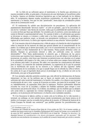 66. La falta de un suficiente apoyo al matrimonio y la familia que advertimos en
nuestra sociedad se debe, en gran parte, a la presencia de esas ideologías en las políticas sobre
la familia. Aparece en distintas iniciativas legislativas que se han realizado en los últimos
años. Si exceptuamos algunas ayudas económicas coyunturales, no solo han ignorado el
matrimonio y la familia, sino que los han “penalizado”, hasta dejar de considerarlos pilares
claves de la construcción social.
  67. El matrimonio ha sufrido una desvalorización sin precedentes. La aplicación del
popularmente denominado “divorcio exprés” –es solo un ejemplo–, que lo ha convertido en
uno de los “contratos” más fáciles de rescindir, indica que la estabilidad del matrimonio no se
ve como un bien que haya que defender. Se considera, por el contrario, como una atadura que
coarta la libertad y espontaneidad del amor. No cuentan el dolor y el sufrimiento que quienes
se divorcian se causan a sí mismos y sobre todo a los hijos cuando, ante los problemas y
dificultades que pudieron surgir, se procede con precipitación irreflexiva y se opta por la
ruptura de la convivencia. Lo único que importa entonces es una solución “técnico-jurídica”.
  68. Una muestra clara de la desprotección y falta de apoyo a la familia ha sido la legislación
sobre la situación de las menores de edad que quieren abortar sin el consentimiento de los
padres. Es evidente que el aborto provocado, con o sin el consentimiento de los padres, es un
ataque directo al bien fundamental de la vida humana. Nunca puede afirmarse como un
derecho. Siempre es gravemente inmoral y debe ser calificado como un «crimen
abominable»61. Pero llama poderosamente la atención que, a diferencia de las graves
restricciones que nuestras leyes imponen a los menores en el uso del tabaco o del alcohol, se
promuevan, en cambio, otras leyes que fomentan un permisivismo casi absoluto en el campo
de la sexualidad y del respeto a la vida, como si el actuar sobre esos campos fuera irrelevante
y no afectara para nada a la persona. De todos son conocidas las consecuencias del aborto
para la mujer y la extensión del síndrome postaborto. La experiencia de lo que ha ocurrido
con la facilitación del acceso de las menores a la “píldora del día siguiente” habla
suficientemente de los resultados a los que se puede llegar con la referida ley sobre el aborto.
En contra de lo que el legislador decía prever al promulgar la ley, el aborto no solo no ha
disminuido, sino que se ha generalizado.
  69. Los ejemplos aducidos permiten concluir que, más allá de las declaraciones de buenas
intenciones, no hay, en las políticas que se hacen en nuestro país, un reconocimiento
suficiente del valor social del matrimonio y la familia. En cambio, sí se observa una creciente
revalorización de uno y otra –a pesar de la presión en contra– por parte de la sociedad. Y eso
es, indudablemente, un argumento firme para la esperanza. Nuestros gobernantes deberían
escuchar las voces de la sociedad y adoptar las medidas oportunas para otorgar a esas
instituciones una protección eficaz. Es evidente, sin embargo, que las medidas que se adopten
solo serán útiles si, superando las visiones ideológicas, se centran en la ayuda a la mujer
gestante y en la promoción del matrimonio y la familia como realidades naturales.
  70. Con frecuencia la Iglesia católica se siente sola en la defensa de la vida naciente y
terminal; sin embargo, en este sentido hemos tenido recientemente una buena noticia en el
ámbito civil europeo, una luz en medio de la cultura de la muerte: el Tribunal de Justicia de la
Unión Europea ha dictado una sentencia62 que prohíbe patentar los procedimientos que

61
  Cf. Gaudium et spes, n. 51.
62
  Sentencia del Tribunal de Justicia (Gran Sala) de 18 de octubre de 2011. En el mismo sentido, es
también una buena noticia que la Asamblea Parlamentaria del Consejo de Europa, en su sesión del 25
de enero de 2012, aprobara la resolución 1859 (2012) con el título de: “Proteger los derechos y la
dignidad humana en consideración a los deseos previamente expresados por los pacientes”. De
acuerdo con esta resolución «la eutanasia, en el sentido de la muerte intencional, por acción u omisión,


                                                                                                     19
 