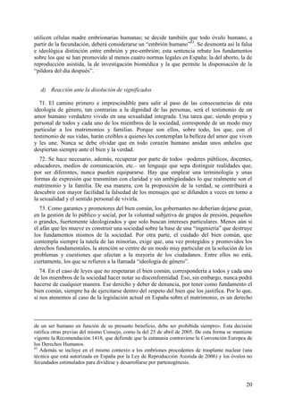 utilicen células madre embrionarias humanas; se decide también que todo óvulo humano, a
partir de la fecundación, deberá considerarse un “embrión humano”63. Se desmonta así la falsa
e ideológica distinción entre embrión y pre-embrión; esta sentencia rebate los fundamentos
sobre los que se han promovido al menos cuatro normas legales en España: la del aborto, la de
reproducción asistida, la de investigación biomédica y la que permite la dispensación de la
“píldora del día después”.


   d) Reacción ante la disolución de significados

  71. El camino primero e imprescindible para salir al paso de las consecuencias de esta
ideología de género, tan contrarias a la dignidad de las personas, será el testimonio de un
amor humano verdadero vivido en una sexualidad integrada. Una tarea que, siendo propia y
personal de todos y cada uno de los miembros de la sociedad, corresponde de un modo muy
particular a los matrimonios y familias. Porque son ellos, sobre todo, los que, con el
testimonio de sus vidas, harán creíbles a quienes les contemplan la belleza del amor que viven
y les une. Nunca se debe olvidar que en todo corazón humano anidan unos anhelos que
despiertan siempre ante el bien y la verdad.
   72. Se hace necesario, además, recuperar por parte de todos –poderes públicos, docentes,
educadores, medios de comunicación, etc.– un lenguaje que sepa distinguir realidades que,
por ser diferentes, nunca pueden equipararse. Hay que emplear una terminología y unas
formas de expresión que transmitan con claridad y sin ambigüedades lo que realmente son el
matrimonio y la familia. De esa manera, con la proposición de la verdad, se contribuirá a
descubrir con mayor facilidad la falsedad de los mensajes que se difunden a veces en torno a
la sexualidad y el sentido personal de vivirla.
   73. Como garantes y promotores del bien común, los gobernantes no deberían dejarse guiar,
en la gestión de lo público y social, por la voluntad subjetiva de grupos de presión, pequeños
o grandes, fuertemente ideologizados y que solo buscan intereses particulares. Menos aún si
el afán que les mueve es construir una sociedad sobre la base de una “ingeniería” que destruye
los fundamentos mismos de la sociedad. Por otra parte, el cuidado del bien común, que
contempla siempre la tutela de las minorías, exige que, una vez protegidos y promovidos los
derechos fundamentales, la atención se centre de un modo muy particular en la solución de los
problemas y cuestiones que afectan a la mayoría de los ciudadanos. Entre ellos no está,
ciertamente, los que se refieren a la llamada “ideología de género”.
   74. En el caso de leyes que no respetaran el bien común, correspondería a todos y cada uno
de los miembros de la sociedad hacer notar su disconformidad. Eso, sin embargo, nunca podrá
hacerse de cualquier manera. Ese derecho y deber de denuncia, por tener como fundamento el
bien común, siempre ha de ejercitarse dentro del respeto del bien que los justifica. Por lo que,
si nos atenemos al caso de la legislación actual en España sobre el matrimonio, es un derecho



de un ser humano en función de su presunto beneficio, debe ser prohibida siempre». Esta decisión
ratifica otras previas del mismo Consejo, como la del 25 de abril de 2005. De esta forma se mantiene
vigente la Recomendación 1418, que defiende que la eutanasia contraviene la Convención Europea de
los Derechos Humanos.
63
   Además se incluye en el mismo contexto a los embriones procedentes de trasplante nuclear (una
técnica que está autorizada en España por la Ley de Reproducción Asistida de 2006) y los óvulos no
fecundados estimulados para dividirse y desarrollarse por partenogénesis.



                                                                                                 20
 