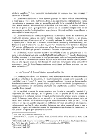 sabiduría creadora»73. Los elementos institucionales no coartan, sino que protegen y
garantizan la libertad.
   84. De la libertad de los que se casan depende que surja ese tipo de relación entre el varón y
la mujer que se conoce como matrimonio. Pero en esa decisión están implicados unos bienes,
cuya dignidad y naturaleza piden ser protegidas más allá de la voluntad de los individuos.
Junto a otros motivos, además del bien de los hijos y de la sociedad, lo reclama también el
bien de los que se casan –¡son personas!– que han de ser valorados siempre como un fin,
nunca como un medio. La institución es una exigencia ético-antropológica requerida por la
autenticidad del amor conyugal.
  85. La dimensión social e institucional pertenece a la naturaleza misma del matrimonio. Su
celebración reclama siempre un marco público. Nunca puede reducirse a un acuerdo
meramente privado. «En concreto, el “sí” personal y recíproco del hombre y de la mujer abre
el espacio para el futuro, para la auténtica humanidad de cada uno y, al mismo tiempo, está
destinado al don de una nueva vida. Por eso, este “sí” personal no puede por menos de ser un
“sí” también públicamente responsable, con el que los esposos asumen la responsabilidad
pública de la fidelidad, que garantiza asimismo el futuro de la comunidad»74.
  86. Es entonces, cuando «el amor auténtico se convierte en una luz que guía toda la vida
hacia su plenitud generando una sociedad habitable para el hombre»75, cuando «la comunión
de vida y amor que es el matrimonio se configura como un auténtico bien para la sociedad»76.
Por eso, «evitar la confusión con los otros tipos de unión basados en un amor débil se presenta
hoy con una especial urgencia. Solo la roca del amor total e irrevocable entre un hombre y
una mujer es capaz de fundar la construcción de una sociedad que llegue a ser una casa para
todos los hombres»77.

      a) La “trampa” de la emotividad en un mundo utilitarista

  87. Cuando se parte de una idea de libertad como mera espontaneidad, sin otro compromiso
que el que se funda en las emociones, el vínculo matrimonial aparece como un estorbo y su
estabilidad como la “cárcel” del amor. Una concepción del amor conyugal que lo desvinculara
de todo orden normativo haría, por eso mismo, que ya no fuera verdadero, pues pertenece a la
naturaleza humana no ser simplemente naturaleza, sino tener historia y derecho, precisamente
con el fin de ser natural.
  88. No es difícil constatar las consecuencias a que llevaría la concepción “romántica” y
subjetivista del amor conyugal. Si se ignorara o no se apoyara en la roca firme del
compromiso de la voluntad racional protegida por la institución, el amor estaría sometido al
vaivén de las emociones, efímeras por naturaleza; se derrumbaría más pronto que tarde; no
tendría base; se habría edificado sobre algo tan movedizo como la arena (cf. Mt 7, 24-27).
Entonces los esposos, cuando surgieran los problemas, se verían envueltos en un proceso de
enfrentamiento que les llevaría a concluir fácilmente que había muerto el amor, y que la
separación o ruptura se hacían inevitables. Se habría confundido la emoción con el amor, lo
cual les haría incapaces para encontrar la solución.
73
   JUAN PABLO II, Familiaris consortio, n. 11.
74
   BENEDICTO XVI, Discurso de apertura de la Asamblea eclesial de la diócesis de Roma (6.VI.
2005).
75
   BENEDICTO XVI, Discurso con ocasión del XXV aniversario de la fundación del Pontificio Instituto
Juan Pablo II para los Estudios sobre el Matrimonio y la Familia (11.V.2006).
76
   BENEDICTO XVI, ibíd.
77
   BENEDICTO XVI, ibíd.


                                                                                                23
 