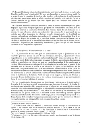 89. Inseparable de esta interpretación romántica del amor conyugal, al menos en parte, se ha
difundido también una “privatización” del amor que ha perdido su reconocimiento social. No
se ve en el amor la capacidad de implicar a los hombres en la realización de un bien común
relevante para las personas. A ello se refería Benedicto XVI cuando, en la encíclica Caritas in
veritate, hablaba de la pérdida que esto supone para una sociedad que quiera ser
auténticamente humana78.
  90. Un amor percibido solo como emoción o como un asunto meramente privado queda
despojado a priori de cualquier significado que pueda ser comunicado a los demás. Con esa
lógica solo interesa la valoración utilitarista. Las personas dejan de ser afirmadas por sí
mismas. Se ven solo como objetos de producción y de consumo. Es lo que sucede en una
sociedad que valora únicamente las relaciones sexuales interpersonales por la utilidad que
reportan o el grado de satisfacción que producen. El lenguaje de la sexualidad deja de ser
significativo. Carece de un valor por el que tiene sentido comprometer la libertad. Así lo
confirma la banalización de la sexualidad, que conduce a la triste situación de «tantos jóvenes
envejecidos, desgastados por experiencias superficiales y para los que el amor humano
verdadero es una empresa casi imposible»79.


       b) La injusticia de una institución “a la carta”
  91. La justificación de los actos por sus consecuencias o por la ponderación de los
resultados previstos parece ser uno de los principales principios, supuestamente éticos,
preponderantes en los ámbitos públicos en la sociedad actual80. Una perspectiva que lleva al
relativismo moral. Todo vale, si sirve para conseguir el objetivo que se intenta. Las acciones,
políticas o económicas, se valoran sin tener en cuenta la naturaleza de los medios que se
emplean. El relativismo se acrecienta si la determinación de la verdad y de la bondad de los
resultados que se buscan se confía a las instancias del poder o las decisiones de los
particulares –mayorías o minorías–, y no se fundamenta en la naturaleza de las cosas. La
consecuencia es una sociedad adormecida. Afectada por una profunda crisis moral, carece de
los criterios que le ayuden a reaccionar y defender valores tan básicos para el bien común
como el matrimonio y la familia. Puede ser que no se niegue e, incluso, se defienda la
necesidad de esas instituciones, pero se las vacía de contenido, por lo que cabe cualquier
forma de convivencia y todo tipo de uniones.
  92. Los procedimientos democráticos, tan importantes y necesarios en la construcción y
desarrollo de la convivencia social, no determinan, por sí mismos, la verdad y la bondad del
matrimonio y de la familia. «Hay quien piensa que la referencia a una moral objetiva, anterior
y superior a las instituciones democráticas, es incompatible con una organización democrática
de la sociedad y de la convivencia»81. Pero no es así. Por encima y con anterioridad a las
decisiones de los que se casan y de la sociedad, existen una verdad y derecho superior,
enraizados en la humanidad del hombre y de la mujer, en su condición personal y social, en la
de sus hijos y de la sociedad. Cualquiera es capaz de advertir que las instituciones del amor
conyugal y familiar son indispensables en la consecución del bien común.

78
   BENEDICTO XVI, Caritas in veritate, n. 2.
79
    Cf. CONFERENCIA EPISCOPAL ESPAÑOLA, Instrucción Pastoral Teología y secularización en
España. A los cuarenta años de la clausura del Concilio Vaticano II (30.III.2006), n. 63. Cf.
CONGREGACIÓN PARA LA DOCTRINA DE LA FE, Nota sobre la banalización de la sexualidad a
propósito de algunas lecturas de “Luz del mundo”, (22.XII.2010).
80
   Cf. JUAN PABLO II, Veritatis splendor (6.VIII.1993), nn. 74-75.
81
   CONFERENCIA EPISCOPAL ESPAÑOLA, Orientaciones morales ante la situación actual de España
(23.XI.2006), n. 52.


                                                                                            24
 