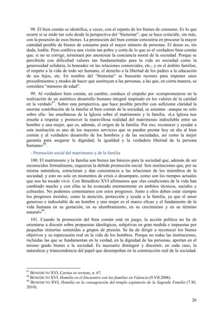 98. El bien común se identifica, a veces, con el reparto de los bienes de consumo. Es lo que
ocurre si se mide tan solo desde la perspectiva del “bienestar”, que se hace coincidir, sin más,
con la posesión de esos bienes. La promoción del bien común consistiría en procurar la mayor
cantidad posible de bienes de consumo para el mayor número de personas. El deseo es, sin
duda, loable. Pero conlleva una visión tan pobre y corta de lo que es el verdadero bien común
que, si no se corrige, terminará por anestesiar la conciencia moral de la sociedad. Porque se
percibirán con dificultad valores tan fundamentales para la vida en sociedad como la
generosidad solidaria, la honradez en las relaciones comerciales, etc.; y en el ámbito familiar,
el respeto a la vida de todo ser humano, el derecho a la libertad de los padres a la educación
de sus hijos, etc. En nombre del “bienestar” se buscarán razones para imponer unos
procedimientos y modos de hacer que sustituyan a las personas, a las que, en cierta manera, se
considera “menores de edad”.
  99. Al verdadero bien común, en cambio, conduce el empeño por «comprometerse en la
realización de un auténtico desarrollo humano integral inspirado en los valores de la caridad
en la verdad»87. Sobre esta perspectiva, que hace posible percibir con suficiente claridad la
enorme contribución de la familia al bien común de la sociedad, se asientan –aunque no solo
sobre ella– las enseñanzas de la Iglesia sobre el matrimonio y la familia. «La Iglesia nos
enseña a respetar y promover la maravillosa realidad del matrimonio indisoluble entre un
hombre y una mujer, que es, además, el origen de la familia. Por eso, reconocer y ayudar a
esta institución es uno de los mayores servicios que se pueden prestar hoy en día al bien
común y al verdadero desarrollo de los hombres y de las sociedades, así como la mejor
garantía para asegurar la dignidad, la igualdad y la verdadera libertad de la persona
humana»88.
     - Promoción social del matrimonio y de la familia
  100. El matrimonio y la familia son bienes tan básicos para la sociedad que, además de ser
reconocidos formalmente, requieren la debida promoción social. Son instituciones que, por su
misma naturaleza, estructuran y dan consistencia a las relaciones de los miembros de la
sociedad; y esto no solo en momentos de crisis o desamparo, como son los tiempos actuales
que nos ha tocado vivir. Con Benedicto XVI afirmamos que «las condiciones de la vida han
cambiado mucho y con ellas se ha avanzado enormemente en ámbitos técnicos, sociales y
culturales. No podemos contentarnos con estos progresos. Junto a ellos deben estar siempre
los progresos morales, como la atención, protección y ayuda a la familia, ya que el amor
generoso e indisoluble de un hombre y una mujer es el marco eficaz y el fundamento de la
vida humana en su gestación, en su alumbramiento, en su crecimiento y en su término
natural»89.
  101. Cuando la promoción del bien común está en juego, la acción política no ha de
orientarse a discutir sobre propuestas ideológicas, subjetivas en gran medida e impuestas por
pequeñas minorías sometidas a grupos de presión. Se ha de dirigir a reconocer los bienes
objetivos y su repercusión real en la vida de los hombres. Porque no todas las instituciones,
incluidas las que se fundamentan en la verdad, en la dignidad de las personas, aportan en el
mismo grado bienes a la sociedad. Es necesario distinguir y discernir, en cada caso, la
naturaleza y transcendencia del papel que desempeñan en la construcción real de la sociedad.



87
   BENEDICTO XVI, Caritas in veritate, n. 67.
88
   BENEDICTO XVI, Homilía en el Encuentro con las familias en Valencia (9.VII.2006).
89
   BENEDICTO XVI, Homilía en la consagración del templo expiatorio de la Sagrada Familia (7.XI.
2010).


                                                                                             26
 