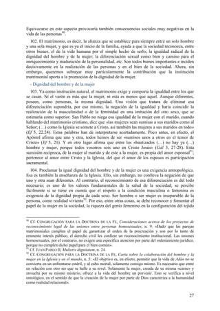 Equivocarse en este aspecto provocaría también consecuencias sociales muy negativas en la
vida de las personas90.
  102. El matrimonio, es decir, la alianza que se establece para siempre entre un solo hombre
y una sola mujer, y que es ya el inicio de la familia, ayuda a que la sociedad reconozca, entre
otros bienes, el de la vida humana por el simple hecho de serlo; la igualdad radical de la
dignidad del hombre y de la mujer; la diferenciación sexual como bien y camino para el
enriquecimiento y maduración de la personalidad, etc. Son todos bienes importantes e inciden
decisivamente en la realización de las personas y en el bien de la sociedad. Ahora, sin
embargo, queremos subrayar muy particularmente la contribución que la institución
matrimonial aporta a la promoción de la dignidad de la mujer.
     - Dignidad del hombre y de la mujer
  103. Ya como institución natural, el matrimonio exige y comporta la igualdad entre los que
se casan. Ni el varón es más que la mujer, ni esta es menos que aquel. Aunque diferentes,
poseen, como personas, la misma dignidad. Una visión que tratara de eliminar esa
diferenciación supondría, por eso mismo, la negación de la igualdad y haría coincidir la
realización de la masculinidad o de la feminidad en una imitación del otro sexo, que se
estimaría como superior. San Pablo no niega esa igualdad de la mujer con el marido, cuando
hablando del matrimonio cristiano, dice que «las mujeres sean sumisas a sus maridos como al
Señor; (…) como la Iglesia se somete a Cristo, así también las mujeres a sus maridos en todo»
(Ef 5, 22.24). Estas palabras han de interpretarse acertadamente. Poco antes, en efecto, el
Apóstol afirma que uno y otra, todos hemos de ser «sumisos unos a otros en el temor de
Cristo» (Ef 5, 21). Y en otro lugar afirma que entre los «bautizados (…) no hay ya (…)
hombre y mujer, porque todos vosotros sois uno en Cristo Jesús» (Gál 3, 27-28). Esta
sumisión recíproca, de la mujer al marido y de este a la mujer, es propia del amor esponsal91;
pertenece al amor entre Cristo y la Iglesia, del que el amor de los esposos es participación
sacramental.
  104. Proclamar la igual dignidad del hombre y de la mujer es una exigencia antropológica.
Esa es también la enseñanza de la Iglesia. Ello, sin embargo, no conlleva la negación de que
uno y otra sean diferentes. Al contrario, el reconocimiento de esa diferenciación es del todo
necesario; es uno de los valores fundamentales de la salud de la sociedad; se percibe
fácilmente si se tiene en cuenta que el respeto a la condición masculina o femenina es
exigencia de la dignidad propia de cada sexo. Ser hombre o ser mujer es inseparable de la
persona, como realidad viviente92. Por eso, entre otras cosas, se debe reconocer y fomentar el
papel de la mujer en la sociedad, la riqueza del genio femenino en la configuración del tejido


90
   Cf. CONGREGACIÓN PARA LA DOCTRINA DE LA FE, Consideraciones acerca de los proyectos de
reconocimiento legal de las uniones entre personas homosexuales, n. 9: «Dado que las parejas
matrimoniales cumplen el papel de garantizar el orden de la procreación y son por lo tanto de
eminente interés público, el derecho civil les confiere un reconocimiento institucional. Las uniones
homosexuales, por el contrario, no exigen una específica atención por parte del ordenamiento jurídico,
porque no cumplen dicho papel para el bien común».
91
   Cf. JUAN PABLO II, Mulieris dignitatem, n. 24.
92
   Cf. CONGREGACIÓN PARA LA DOCTRINA DE LA FE, Carta sobre la colaboración del hombre y la
mujer en la Iglesia y en el mundo, n. 5: «El objetivo es, en efecto, permitir que la vida de Adán no se
convierta en un enfrentarse estéril, y al cabo mortal, solamente consigo mismo. Es necesario que entre
en relación con otro ser que se halle a su nivel. Solamente la mujer, creada de su misma «carne» y
envuelta por su mismo misterio, ofrece a la vida del hombre un porvenir. Esto se verifica a nivel
ontológico, en el sentido de que la creación de la mujer por parte de Dios caracteriza a la humanidad
como realidad relacional».


                                                                                                    27
 