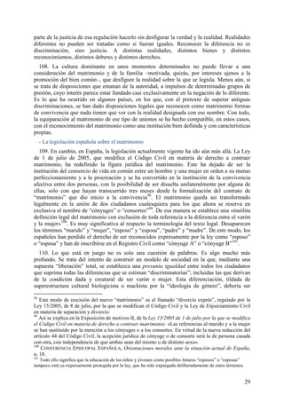parte de la justicia de esa regulación hacerlo sin desfigurar la verdad y la realidad. Realidades
diferentes no pueden ser tratadas como si fueran iguales. Reconocer la diferencia no es
discriminación, sino justicia. A distintas realidades, distintos bienes y distintos
reconocimientos, distintos deberes y distintos derechos.
   108. La cultura dominante en unos momentos determinados no puede llevar a una
consideración del matrimonio y de la familia –motivada, quizás, por intereses ajenos a la
promoción del bien común–, que desfigure la realidad sobre la que se legisla. Menos aún, si
se trata de disposiciones que emanan de la autoridad, a impulsos de determinadas grupos de
presión, cuyo interés parece estar fundado casi exclusivamente en la negación de lo diferente.
Es lo que ha ocurrido en algunos países, en los que, con el pretexto de superar antiguas
discriminaciones, se han dado disposiciones legales que reconocen como matrimonio formas
de convivencia que nada tienen que ver con la realidad designada con ese nombre. Con todo,
la equiparación al matrimonio de ese tipo de uniones se ha hecho compatible, en estos casos,
con el reconocimiento del matrimonio como una institución bien definida y con características
propias.
      - La legislación española sobre el matrimonio
   109. En cambio, en España, la legislación actualmente vigente ha ido aún más allá. La Ley
de 1 de julio de 2005, que modifica el Código Civil en materia de derecho a contraer
matrimonio, ha redefinido la figura jurídica del matrimonio. Este ha dejado de ser la
institución del consorcio de vida en común entre un hombre y una mujer en orden a su mutuo
perfeccionamiento y a la procreación y se ha convertido en la institución de la convivencia
afectiva entre dos personas, con la posibilidad de ser disuelta unilateralmente por alguna de
ellas, solo con que hayan transcurrido tres meses desde la formalización del contrato de
“matrimonio” que dio inicio a la convivencia98. El matrimonio queda así transformado
legalmente en la unión de dos ciudadanos cualesquiera para los que ahora se reserva en
exclusiva el nombre de “cónyuges” o “consortes”99. De esa manera se establece una «insólita
definición legal del matrimonio con exclusión de toda referencia a la diferencia entre el varón
y la mujer»100. Es muy significativa al respecto la terminología del texto legal. Desaparecen
los términos “marido” y “mujer”, “esposo” y “esposa”, “padre” y “madre”. De este modo, los
españoles han perdido el derecho de ser reconocidos expresamente por la ley como “esposo”
o “esposa” y han de inscribirse en el Registro Civil como “cónyuge A” o “cónyuge B”101.
  110. Lo que está en juego no es solo una cuestión de palabras. Es algo mucho más
profundo. Se trata del intento de construir un modelo de sociedad en la que, mediante una
supuesta “liberación” total, se establezca una presunta igualdad entre todos los ciudadanos
que suprima todas las diferencias que se estiman “discriminatorias”; incluidas las que derivan
de la condición dada y creatural de ser varón o mujer. Esta diferenciación, tildada de
superestructura cultural biologicista o machista por la “ideología de género”, debería ser

98
    Este modo de rescisión del nuevo “matrimonio” es el llamado “divorcio exprés”, regulado por la
Ley 15/2005, de 8 de julio, por la que se modifican el Código Civil y la Ley de Enjuiciamiento Civil
en materia de separación y divorcio.
99
   Así se explica en la Exposición de motivos II, de la Ley 13/2005 de 1 de julio por la que se modifica
el Código Civil en materia de derecho a contraer matrimonio: «Las referencias al marido y a la mujer
se han sustituido por la mención a los cónyuges o a los consortes. En virtud de la nueva redacción del
artículo 44 del Código Civil, la acepción jurídica de cónyuge o de consorte será la de persona casada
con otra, con independencia de que ambas sean del mismo o de distinto sexo».
100
    CONFERENCIA EPISCOPAL ESPAÑOLA, Orientaciones morales ante la situación actual de España,
n. 18.
101
   Todo ello significa que la educación de los niños y jóvenes como posibles futuros “esposos” o “esposas”
tampoco está ya expresamente protegida por la ley, que ha sido expurgada deliberadamente de estos términos.


                                                                                                              29
 