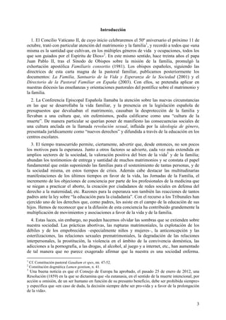 Introducción

   1. El Concilio Vaticano II, de cuyo inicio celebraremos el 50º aniversario el próximo 11 de
octubre, trató con particular atención del matrimonio y la familia1, y recordó a todos que «una
misma es la santidad que cultivan, en los múltiples géneros de vida y ocupaciones, todos los
que son guiados por el Espíritu de Dios»2. En este mismo sentido, hace treinta años el papa
Juan Pablo II, tras el Sínodo de Obispos sobre la misión de la familia, promulgó la
exhortación apostólica Familiaris consortio (1981). Los obispos españoles, siguiendo las
directrices de esta carta magna de la pastoral familiar, publicamos posteriormente los
documentos: La Familia, Santuario de la Vida y Esperanza de la Sociedad (2001) y el
Directorio de la Pastoral Familiar en España (2003). Con ellos, se pretendía aplicar en
nuestras diócesis las enseñanzas y orientaciones pastorales del pontífice sobre el matrimonio y
la familia.
   2. La Conferencia Episcopal Española llamaba la atención sobre las nuevas circunstancias
en las que se desarrollaba la vida familiar, y la presencia en la legislación española de
presupuestos que devaluaban el matrimonio, causaban la desprotección de la familia y
llevaban a una cultura que, sin eufemismos, podía calificarse como una “cultura de la
muerte”. De manera particular se querían poner de manifiesto las consecuencias sociales de
una cultura anclada en la llamada revolución sexual, influida por la ideología de género,
presentada jurídicamente como “nuevos derechos” y difundida a través de la educación en los
centros escolares.
  3. El tiempo transcurrido permite, ciertamente, advertir que, desde entonces, no son pocos
los motivos para la esperanza. Junto a otros factores se advierte, cada vez más extendida en
amplios sectores de la sociedad, la valoración positiva del bien de la vida3 y de la familia;
abundan los testimonios de entrega y santidad de muchos matrimonios y se constata el papel
fundamental que están suponiendo las familias para el sostenimiento de tantas personas, y de
la sociedad misma, en estos tiempos de crisis. Además cabe destacar las multitudinarias
manifestaciones de los últimos tiempos en favor de la vida, las Jornadas de la Familia, el
incremento de los objeciones de conciencia por parte de los profesionales de la medicina que
se niegan a practicar el aborto, la creación por ciudadanos de redes sociales en defensa del
derecho a la maternidad, etc. Razones para la esperanza son también las reacciones de tantos
padres ante la ley sobre “la educación para la ciudadanía”. Con el recurso a los Tribunales han
ejercido uno de los derechos que, como padres, les asiste en el campo de la educación de sus
hijos. Hemos de reconocer que a la difusión de esta conciencia ha contribuido grandemente la
multiplicación de movimientos y asociaciones a favor de la vida y de la familia.
  4. Estas luces, sin embargo, no pueden hacernos olvidar las sombras que se extienden sobre
nuestra sociedad. Las prácticas abortivas, las rupturas matrimoniales, la explotación de los
débiles y de los empobrecidos –especialmente niños y mujeres–, la anticoncepción y las
esterilizaciones, las relaciones sexuales prematrimoniales, la degradación de las relaciones
interpersonales, la prostitución, la violencia en el ámbito de la convivencia doméstica, las
adicciones a la pornografía, a las drogas, al alcohol, al juego y a internet, etc., han aumentado
de tal manera que no parece exagerado afirmar que la nuestra es una sociedad enferma.
1
    Cf. Constitución pastoral Gaudium et spes, nn. 47-52.
2
    Constitución dogmática Lumen gentium, n. 41.
3
  Una buena noticia es que el Consejo de Europa ha aprobado, el pasado 25 de enero de 2012, una
Resolución (1859) en la que se dictamina que «la eutanasia, en el sentido de la muerte intencional, por
acción u omisión, de un ser humano en función de su presunto beneficio, debe ser prohibida siempre»
y especifica que «en caso de duda, la decisión siempre debe ser pro-vida y a favor de la prolongación
de la vida».


                                                                                                     3
 