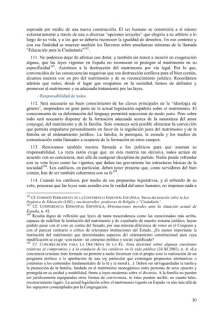 superada por medio de una nueva construcción. El ser humano se construiría a sí mismo
voluntariamente a través de una o diversas “opciones sexuales” que elegiría a su arbitrio a lo
largo de su vida, y a las que se debería reconocer la igualdad de derechos. En ese contexto y
con esa finalidad se mueven también los Decretos sobre enseñanzas mínimas de la llamada
“Educación para la Ciudadanía”102.
  111. No podemos dejar de afirmar con dolor, y también sin temor a incurrir en exageración
alguna, que las leyes vigentes en España no reconocen ni protegen al matrimonio en su
especificidad103. Asistimos a la destrucción del matrimonio por vía legal. Por lo que,
convencidos de las consecuencias negativas que esa destrucción conlleva para el bien común,
alzamos nuestra voz en pro del matrimonio y de su reconocimiento jurídico. Recordamos
además que todos, desde el lugar que ocupamos en la sociedad, hemos de defender y
promover el matrimonio y su adecuado tratamiento por las leyes.
      - Responsabilidad de todos
  112. Será necesario un buen conocimiento de las claves principales de la “ideología de
género”, inspiradora en gran parte de la actual legislación española sobre el matrimonio. El
conocimiento de su deformación del lenguaje permitirá reaccionar de modo justo. Pero sobre
todo será necesario disponer de la formación adecuada acerca de la naturaleza del amor
conyugal, del matrimonio y de la familia. Solo entonces será posible alimentar la convicción
que permita empeñarse personalmente en favor de la regulación justa del matrimonio y de la
familia en el ordenamiento jurídico. La familia, la parroquia, la escuela y los medios de
comunicación están llamados a ocuparse de la formación en estos campos.
  113. Renovamos también nuestra llamada a los políticos para que asuman su
responsabilidad. La recta razón exige que, en esta materia tan decisiva, todos actúen de
acuerdo con su conciencia, más allá de cualquier disciplina de partido. Nadie puede refrendar
con su voto leyes como las vigentes, que dañan tan gravemente las estructuras básicas de la
sociedad104. Los católicos, en particular, deben tener presente que, como servidores del bien
común, han de ser también coherentes con su fe105.
  114. Cuando los católicos, por medio de sus propuestas legislativas, y el refrendo de su
voto, procuran que las leyes sean acordes con la verdad del amor humano, no imponen nada a

102
  Cf. COMISIÓN PERMANENTE DE LA CONFERENCIA EPISCOPAL ESPAÑOLA, Nueva declaración sobre la Ley
Orgánica de Educación (LOE) y sus desarrollos: profesores de Religión y “Ciudadanía”.
103
    Cf. CONFERENCIA EPISCOPAL ESPAÑOLA, Orientaciones morales ante la situación actual de
España, n. 41.
104
    Resulta digno de reflexión que leyes de tanta trascendencia como las mencionadas más arriba,
capaces de redefinir la institución del matrimonio y de expulsarlo de nuestro sistema jurídico, hayan
podido pasar con el voto en contra del Senado, por una mínima diferencia de votos en el Congreso y
con el parecer contrario o crítico de relevantes instituciones del Estado. ¿Es menos importante la
institución del matrimonio que determinados aspectos del ordenamiento constitucional para cuya
modificación se exige –con razón– un consenso político y social cualificado?
105
    Cf. CONGREGACIÓN PARA LA DOCTRINA DE LA FE, Nota doctrinal sobre algunas cuestiones
relativas al compromiso y a la conducta de los católicos en la vida pública (24.XI.2002), n. 4: «La
conciencia cristiana bien formada no permite a nadie favorecer con el propio voto la realización de un
programa político o la aprobación de una ley particular que contengan propuestas alternativas o
contrarias a los contenidos fundamentales de la fe y la moral (...). Deben ser salvaguardadas la tutela y
la promoción de la familia, fundada en el matrimonio monogámico entre personas de sexo opuesto y
protegida en su unidad y estabilidad, frente a leyes modernas sobre el divorcio. A la familia no pueden
ser jurídicamente equiparadas otras formas de convivencia, ni éstas pueden recibir, en cuanto tales,
reconocimiento legal». La actual legislación sobre el matrimonio vigente en España va aún más allá de
los supuestos contemplados por la Congregación.


                                                                                                      30
 