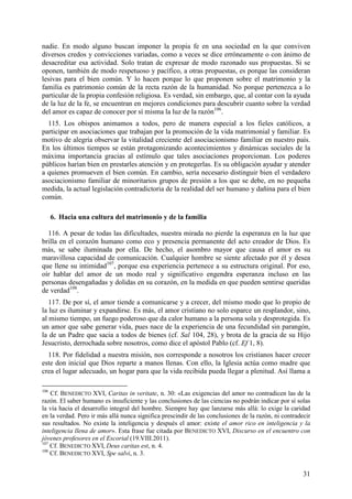 nadie. En modo alguno buscan imponer la propia fe en una sociedad en la que conviven
diversos credos y convicciones variadas, como a veces se dice erróneamente o con ánimo de
desacreditar esa actividad. Solo tratan de expresar de modo razonado sus propuestas. Si se
oponen, también de modo respetuoso y pacífico, a otras propuestas, es porque las consideran
lesivas para el bien común. Y lo hacen porque lo que proponen sobre el matrimonio y la
familia es patrimonio común de la recta razón de la humanidad. No porque pertenezca a lo
particular de la propia confesión religiosa. Es verdad, sin embargo, que, al contar con la ayuda
de la luz de la fe, se encuentran en mejores condiciones para descubrir cuanto sobre la verdad
del amor es capaz de conocer por sí misma la luz de la razón106.
  115. Los obispos animamos a todos, pero de manera especial a los fieles católicos, a
participar en asociaciones que trabajan por la promoción de la vida matrimonial y familiar. Es
motivo de alegría observar la vitalidad creciente del asociacionismo familiar en nuestro país.
En los últimos tiempos se están protagonizando acontecimientos y dinámicas sociales de la
máxima importancia gracias al estímulo que tales asociaciones proporcionan. Los poderes
públicos harían bien en prestarles atención y en protegerlas. Es su obligación ayudar y atender
a quienes promueven el bien común. En cambio, sería necesario distinguir bien el verdadero
asociacionismo familiar de minoritarios grupos de presión a los que se debe, en no pequeña
medida, la actual legislación contradictoria de la realidad del ser humano y dañina para el bien
común.

      6. Hacia una cultura del matrimonio y de la familia

  116. A pesar de todas las dificultades, nuestra mirada no pierde la esperanza en la luz que
brilla en el corazón humano como eco y presencia permanente del acto creador de Dios. Es
más, se sabe iluminada por ella. De hecho, el asombro mayor que causa el amor es su
maravillosa capacidad de comunicación. Cualquier hombre se siente afectado por él y desea
que llene su intimidad107, porque esa experiencia pertenece a su estructura original. Por eso,
oír hablar del amor de un modo real y significativo engendra esperanza incluso en las
personas desengañadas y dolidas en su corazón, en la medida en que pueden sentirse queridas
de verdad108.
   117. De por sí, el amor tiende a comunicarse y a crecer, del mismo modo que lo propio de
la luz es iluminar y expandirse. Es más, el amor cristiano no solo esparce un resplandor, sino,
al mismo tiempo, un fuego poderoso que da calor humano a la persona sola y desprotegida. Es
un amor que sabe generar vida, pues nace de la experiencia de una fecundidad sin parangón,
la de un Padre que sacia a todos de bienes (cf. Sal 104, 28), y brota de la gracia de su Hijo
Jesucristo, derrochada sobre nosotros, como dice el apóstol Pablo (cf. Ef 1, 8).
  118. Por fidelidad a nuestra misión, nos corresponde a nosotros los cristianos hacer crecer
este don inicial que Dios reparte a manos llenas. Con ello, la Iglesia actúa como madre que
crea el lugar adecuado, un hogar para que la vida recibida pueda llegar a plenitud. Así llama a

106
    Cf. BENEDICTO XVI, Caritas in veritate, n. 30: «Las exigencias del amor no contradicen las de la
razón. El saber humano es insuficiente y las conclusiones de las ciencias no podrán indicar por sí solas
la vía hacia el desarrollo integral del hombre. Siempre hay que lanzarse más allá: lo exige la caridad
en la verdad. Pero ir más allá nunca significa prescindir de las conclusiones de la razón, ni contradecir
sus resultados. No existe la inteligencia y después el amor: existe el amor rico en inteligencia y la
inteligencia llena de amor». Esta frase fue citada por BENEDICTO XVI, Discurso en el encuentro con
jóvenes profesores en el Escorial (19.VIII.2011).
107
    Cf. BENEDICTO XVI, Deus caritas est, n. 4.
108
    Cf. BENEDICTO XVI, Spe salvi, n. 3.


                                                                                                      31
 