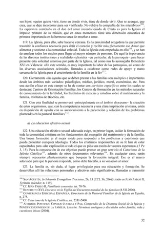 sus hijos: «quien quiera vivir, tiene en donde vivir, tiene de donde vivir. Que se acerque, que
crea, que se deje incorporar para ser vivificado. No rehúya la compañía de los miembros»109.
La esperanza contenida en el don del amor incondicionado de Cristo es para la Iglesia el
impulso primero de su misión, que en estos momentos tiene una dimensión educativa de
primera importancia en la hermosa tarea de enseñar a amar.
   119. La Iglesia, para ello, sabe hacerse cercana. Es la proximidad acogedora la que permite
trasmitir la confianza necesaria para abrir el corazón y recibir más plenamente ese Amor que
alimenta y sostiene a la comunidad eclesial. Toda la Iglesia está empeñada en ello110, y se han
de emplear todos los medios para llegar al mayor número de personas. De aquí la importancia
de las diversas instituciones y realidades eclesiales –en particular, de la parroquia– para hacer
presente esta solicitud amorosa por parte de la Iglesia, tal como nos lo aconsejaba Benedicto
XVI en Valencia: «En este sentido, es muy importante la labor de las parroquias, así como de
las diversas asociaciones eclesiales, llamadas a colaborar como redes de apoyo y mano
cercana de la Iglesia para el crecimiento de la familia en la fe»111.
  120. Ciertamente «las ayudas que se deben prestar a las familias son múltiples e importantes
desde los ámbitos más variados: psicológico, médico, jurídico, moral, económico, etc. Para
una acción eficaz en este campo se ha de contar con servicios específicos entre los cuales se
destacan: Centros de Orientación Familiar, los Centros de formación en los métodos naturales
de conocimiento de la fertilidad, los Institutos de ciencias y estudios sobre el matrimonio y la
familia, Institutos de Bioética, etc.
  121. Con esta finalidad se promoverá –principalmente en el ámbito diocesano– la creación
de estos organismos, que, con la competencia necesaria y una clara inspiración cristiana, estén
en disposición de ayudar con su asesoramiento a la prevención y solución de los problemas
planteados en la pastoral familiar»112.

      a) La educación afectivo-sexual

  122. Una educación afectivo-sexual adecuada exige, en primer lugar, cuidar la formación de
toda la comunidad cristiana en los fundamentos del evangelio del matrimonio y de la familia.
Una buena formación es el mejor modo para responder a los problemas y cuestiones que
pueda presentar cualquier ideología. Todos los cristianos responsables de su fe han de estar
capacitados para «dar explicación a todo el que os pida una razón de vuestra esperanza» (1 Pe
3, 15). Para la consecución de ese objetivo puede prestar un gran servicio el Catecismo de la
Iglesia Católica113, además de otros documentos relevantes114. En cualquier caso, serán
siempre necesarios planteamientos que busquen la formación integral. Ese es el marco
adecuado para que la persona responda, como debe hacerlo, a su vocación al amor.
  123. La familia es, sin duda, el lugar privilegiado para esa educación y formación. Se
desarrollan allí las relaciones personales y afectivas más significativas, llamadas a transmitir

109
    SAN AGUSTÍN, In Iohannis Evangelium Tractatus, 26, 13 (CCL 36, 266) [citado en JUAN PABLO II,
Veritatis splendor, n. 119].
110
    Cf. JUAN PABLO II, Familiaris consortio, nn. 70-76.
111
    BENEDICTO XVI, Discurso en la Vigilia del Encuentro mundial de las familias (8.VII.2006).
112
    CONFERENCIA EPISCOPAL ESPAÑOLA, Directorio de la Pastoral Familiar de la Iglesia en España,
n. 275.
113
    Cf. Catecismo de la Iglesia Católica, nn. 2331-2400.
114
    Al menos: PONTIFICO CONSEJO JUSTICIA Y PAZ, Compendio de la Doctrina Social de la Iglesia y
PONTIFICIO CONSEJO DE LA FAMILIA, Lexicón. Términos ambiguos y discutidos sobre familia, vida y
cuestiones éticas (2004).


                                                                                              32
 