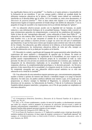 los significados básicos de la sexualidad115. La familia es el sujeto primero e insustituible de
la formación de sus miembros. Y por eso, aunque podrá y deberá ser ayudada desde las
diferentes instancias educativas de la Iglesia y del Estado, nunca deberá ser sustituida o
interferida en el derecho-deber que le asiste. Así lo recordaba ya, entre otros documentos, el
Directorio de pastoral familiar116. Pero se hace ahora más urgente si se advierte que las
disposiciones legales al respecto permiten al Estado dirigir este ámbito de educación. Y no es
pequeño el riesgo de sucumbir a las imposiciones de la ya referida ideología de “género”.
  124. La educación afectivo-sexual, acorde con la dignidad del ser humano, no puede
reducirse a una información biológica de la sexualidad humana. Tampoco debe consistir en
unas orientaciones generales de comportamiento, a merced de las estadísticas del momento.
Sobre la base de una “antropología adecuada”, como subrayaba el beato Juan Pablo II117, la
educación en esta materia debe consistir en la iluminación de las experiencias básicas que
todo hombre vive y en las que encuentra el sentido de su existencia. Así se evitará el
subjetivismo que conduce a nuestros jóvenes a juzgar sus actos tan solo por el sentimiento
que despiertan, lo que les hace poco menos que incapaces para construir una vida en la solidez
de las virtudes. Esa educación, que debe comenzar en la infancia, se ha de prolongar después
en la pre-adolescencia; las instituciones educativas deben de velar por ella, siempre en
estrecha colaboración con la ya dada por los padres en la familia.
  125. Descubrir la verdad y significado del lenguaje del cuerpo permitirá saber identificar las
expresiones del amor auténtico y distinguirlas de aquellas que lo falsean. Se estará en
disposición de valorar debidamente el significado de la fecundidad, sin cuyo respeto no es
posible asumir responsablemente la donación propia de la sexualidad en todo su valor
personal. Se abre así a los jóvenes un camino de conocimiento de sí mismos, que, mediante la
integración de las dimensiones implicadas en la sexualidad –la inclinación natural, las
respuestas afectivas, la complementariedad psicológica y la decisión personal–, les llevará a
apreciar el don maravilloso de la sexualidad y la exigencia moral de vivirlo en su integridad.
Se comprende enseguida que una educación afectivo-sexual auténtica no es sino una
educación en la virtud de la castidad118.
  126. Una educación de esta naturaleza requiere personas que, convenientemente preparadas,
ayuden a formar a quienes de manera más directa e inmediata tengan a su cargo la función
educativa. En todo caso, los padres católicos deberán estar atentos a que, en la ayuda que se
proporcione se observe siempre la fidelidad al Magisterio, la comunión eclesial y las
directrices de los pastores. La Subcomisión de Familia y Vida de la Conferencia Episcopal
Española deberá preparar materiales y programas, con el fin de que puedan ser empleados en
esta tarea educativa.




115
    Cf. CONFERENCIA EPISCOPAL ESPAÑOLA, Directorio de la Pastoral Familiar de la Iglesia en
España, nn. 70 y 91.
116
    Cf. ibíd., n. 93: «Como complemento y ayuda a la tarea de los padres, es absolutamente necesario
que todos los colegios católicos preparen un programa de educación afectivo-sexual, a partir de
métodos suficientemente comprobados y con la supervisión del obispo. La delegación diocesana de
Pastoral Familiar debe preparar personas expertas en este campo».
117
    Cf. JUAN PABLO II, Catequesis (2.IV.1980), nn. 3-6.
118
    Cf. JUAN PABLO II, Familiaris consortio, n. 37: habla de la castidad «como virtud que desarrolla la
auténtica madurez de la persona y la hace capaz de respetar y promover el “significado esponsal” del
cuerpo»; cf. CONGREGACIÓN PARA LA EDUCACIÓN CATÓLICA, Orientaciones educativas sobre el
amor humano, nn. 90-93.


                                                                                                    33
 