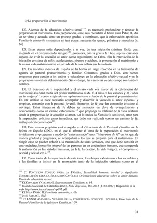 b) La preparación al matrimonio

  127. Además de la educación afectivo-sexual119, es necesario profundizar y renovar la
preparación al matrimonio. Esta preparación, como nos recordaba el beato Juan Pablo II, «ha
de ser vista y actuada como un proceso gradual y continuo», que la exhortación apostólica
Familiaris consortio sistematiza en tres etapas: preparación remota, próxima e inmediata (n.
66).
   128. Estas etapas están dependiendo, a su vez, de una iniciación cristiana lúcida que,
inspirada en el catecumenado antiguo120, promueva, con la gracia de Dios, sujetos cristianos
capaces de vivir la vocación al amor como seguimiento de Cristo. Sin la renovación de la
iniciación cristiana de niños, adolescentes, jóvenes y adultos, la preparación al matrimonio y
la misma vida matrimonial se ve privada de la base sólida que la sustenta.
  129. En nuestras diócesis de España se ha hecho un largo recorrido en la formación de
agentes de pastoral prematrimonial y familiar. Contamos, gracias a Dios, con buenos
programas para ayudar a los padres y educadores en la educación afectivo-sexual y en la
preparación inmediata del matrimonio. Sin embargo, las carencias en este campo son también
notables.
  130. El descenso de la nupcialidad y el retraso cada vez mayor de la celebración del
matrimonio (la edad media del primer matrimonio es de 33,4 años en los varones y 31,2 años
en las mujeres121) están exigiendo un replanteamiento a fondo de la pastoral prematrimonial.
En este sentido se hace necesario acompañar y discernir la vocación al amor esponsal, y
propiciar, contando con la pastoral juvenil, itinerarios de fe que den contenido cristiano al
noviazgo. Estos itinerarios de fe deben ser pensados en clave de evangelización y
desarrollados como un camino catecumenal122 que proponga la totalidad de la vida cristiana
desde la perspectiva de la vocación al amor. Así lo indica la Familiaris consortio, tanto para
la preparación próxima como inmediata, que debe ser realizada «como un camino de fe,
análogo al catecumenado»123.
  131. Este mismo propósito está recogido en el Directorio de la Pastoral Familiar de la
Iglesia en España (2003), en el que al afrontar el tema de la preparación al matrimonio
invitábamos a «programar a modo de “catecumenado” unos “itinerarios de fe” en los que, de
manera gradual y progresiva, se acompañará a los que se preparan para el matrimonio. En
ningún caso se pueden reducir a la transmisión de unas verdades, sino que debe consistir en
una verdadera formación integral de las personas en un crecimiento humano, que comprende
la maduración en las virtudes humanas, en la fe, la oración, la vida litúrgica, el compromiso
eclesial y social, etc.»124.
  132. Conscientes de la importancia de este tema, los obispos exhortamos a los sacerdotes y
a las familias a insistir en la renovación tanto de la iniciación cristiana como en el

119
      Cf. PONTIFICIO CONSEJO PARA LA FAMILIA, Sexualidad humana: verdad y significado.
CONGREGACIÓN PARA LA EDUCACIÓN CATÓLICA, Orientaciones educativas sobre el amor humano.
Pautas de educación sexual.
120
    Cf. CONCILIO VATICANO II, Sacrosanctum Concilium, n. 64.
121
    Instituto Nacional de Estadística (INE), Nota de prensa, 18.I.2012 [13.03.2012]. Disponible en la
web: http://www.ine.es/prensa/np697.pdf
122
    Cf. JUAN PABLO II, Familiaris consortio, n. 66.
123
    JUAN PABLO II, ibíd.
124
     Cf. LXXXI ASAMBLEA PLENARIA DE LA CONFERENCIA EPISCOPAL ESPAÑOLA, Directorio de la
Pastoral Familiar de la Iglesia en España, n. 109.


                                                                                                  34
 