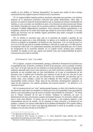 notable en este ámbito, el “desierto demográfico” de nuestro país tendrá en breve tiempo
consecuencias muy negativas para el sistema social y económico.
  137. Es imprescindible impulsar políticas familiares adecuadas que permitan a las familias
disponer de la autonomía económica suficiente para poder desarrollarse, sobre todo, si
tenemos en cuenta la situación de precariedad en que se encuentra un número considerable de
familias, a veces con todos sus miembros en paro, o las ilusiones de tantos jóvenes por formar
una familia, truncadas por carecer de los recursos mínimos o haber perdido la oportunidad de
conseguir la debida independencia económica. Estas carencias afectan especialmente a los
emigrantes, muchos de los cuales han tenido que romper la convivencia familiar, y a los que
habría que favorecer con las medidas legales pertinentes para poder conseguir la ansiada
reunión de la familia.
  138. La familia se encuentra muy sola en el momento de atender a aquellos de sus
miembros que pasan esas y otras dificultades. La Iglesia, en la medida de sus posibilidades,
renueva su empeño en acompañar a la familia en esas situaciones. A la vez alza de nuevo su
voz con el fin de que toda la sociedad contribuya a ofrecerle la ayuda que se le debe prestar.
Corresponde sobre todo a los gobernantes presentar una política articulada que sea el motor
de recuperación de la economía familiar. Es el “capital social” primero para cualquier
sociedad. No atender el reto que supone este desafío sería una irresponsabilidad de graves
consecuencias para toda la sociedad.


      d) Construir la “casa” y la ciudad

   139. La Iglesia, «experta en humanidad», protege y defiende la formación de la familia con
la seguridad de que, al hacerlo, contribuye al bien de las personas y de la sociedad. Construir
una “casa” en la que cada uno de sus miembros se sienta querido por sí mismo y disponga del
ambiente adecuado para crecer como persona es una tarea social por excelencia. De manera
particular en una sociedad cada vez más individualista, en la que la consideración de las
personas viene a medirse por el beneficio que reportan, no por lo que son, sino por lo que
tienen. No es extraño, por eso, que con frecuencia nos encontremos con personas que se
sienten solas, como aisladas, a pesar de estar rodeadas de otras muchas y contando con
innumerables medios técnicos. Nada, fuera de las relaciones interpersonales auténticas, es
capaz de dar respuesta a los anhelos profundos del corazón humano131, en definitiva, a la
vocación al amor.
   140. La construcción de esa “casa” auténticamente humana, es decir, de la familia en la que
las relaciones entre todos sus miembros se miden por la ley de la gratuidad, tiene necesidad de
abrirse a una trascendencia que dé acceso al sentido más profundo de comunión132. No basta
con la “buena voluntad” de los que la forman. Tampoco es suficiente, de suyo, la
determinación de unas convenciones o pactos meramente humanos. Es necesario, además, que
unos y otras estén abiertos –al menos, que no se opongan– a una instancia superior, a una
transcendencia que les da sentido. Así lo constatan el sentir universal y la historia de los
pueblos y culturas. Eso mismo estaba detrás de las palabras de Benedicto XVI cuando citaba a
Gaudí: «Un templo (es) la única cosa digna de representar el sentir de un pueblo, ya que la
religión es la cosa más elevada en el hombre»133.

131
    Cf. BENEDICTO XVI, Spe salvi, n. 37.
132
    Cf. BENEDICTO XVI, Caritas in veritate, n. 11: «Este desarrollo exige, además, una visión
trascendente de la persona, necesita a Dios».
133
    BENEDICTO XVI, Homilía en la consagración del templo expiatorio de la Sagrada Familia.


                                                                                            36
 
