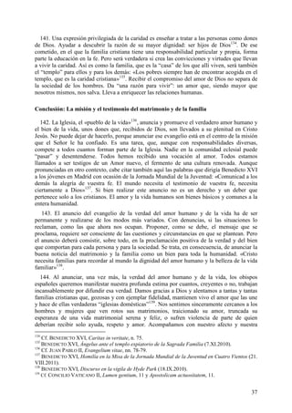 141. Una expresión privilegiada de la caridad es enseñar a tratar a las personas como dones
de Dios. Ayudar a descubrir la razón de su mayor dignidad: ser hijos de Dios134. De ese
cometido, en el que la familia cristiana tiene una responsabilidad particular y propia, forma
parte la educación en la fe. Pero será verdadera si crea las convicciones y virtudes que llevan
a vivir la caridad. Así es como la familia, que es la “casa” de los que allí viven, será también
el “templo” para ellos y para los demás: «Los pobres siempre han de encontrar acogida en el
templo, que es la caridad cristiana»135. Recibir el compromiso del amor de Dios no separa de
la sociedad de los hombres. Da “una razón para vivir”: un amor que, siendo mayor que
nosotros mismos, nos salva. Lleva a enriquecer las relaciones humanas.

Conclusión: La misión y el testimonio del matrimonio y de la familia

   142. La Iglesia, el «pueblo de la vida»136, anuncia y promueve el verdadero amor humano y
el bien de la vida, unos dones que, recibidos de Dios, son llevados a su plenitud en Cristo
Jesús. No puede dejar de hacerlo, porque anunciar ese evangelio está en el centro de la misión
que el Señor le ha confiado. Es una tarea, que, aunque con responsabilidades diversas,
compete a todos cuantos forman parte de la Iglesia. Nadie en la comunidad eclesial puede
“pasar” y desentenderse. Todos hemos recibido una vocación al amor. Todos estamos
llamados a ser testigos de un Amor nuevo, el fermento de una cultura renovada. Aunque
pronunciadas en otro contexto, cabe citar también aquí las palabras que dirigía Benedicto XVI
a los jóvenes en Madrid con ocasión de la Jornada Mundial de la Juventud: «Comunicad a los
demás la alegría de vuestra fe. El mundo necesita el testimonio de vuestra fe, necesita
ciertamente a Dios»137. Si bien realizar este anuncio no es un derecho y un deber que
pertenece solo a los cristianos. El amor y la vida humanos son bienes básicos y comunes a la
entera humanidad.
   143. El anuncio del evangelio de la verdad del amor humano y de la vida ha de ser
permanente y realizarse de los modos más variados. Con denuncias, si las situaciones lo
reclaman, como las que ahora nos ocupan. Proponer, como se debe, el mensaje que se
proclama, requiere ser consciente de las cuestiones y circunstancias en que se plantean. Pero
el anuncio deberá consistir, sobre todo, en la proclamación positiva de la verdad y del bien
que comportan para cada persona y para la sociedad. Se trata, en consecuencia, de anunciar la
buena noticia del matrimonio y la familia como un bien para toda la humanidad. «Cristo
necesita familias para recordar al mundo la dignidad del amor humano y la belleza de la vida
familiar»138.
  144. Al anunciar, una vez más, la verdad del amor humano y de la vida, los obispos
españoles queremos manifestar nuestra profunda estima por cuantos, creyentes o no, trabajan
incansablemente por difundir esa verdad. Damos gracias a Dios y alentamos a tantas y tantas
familias cristianas que, gozosas y con ejemplar fidelidad, mantienen vivo el amor que las une
y hace de ellas verdaderas “iglesias domésticas”139. Nos sentimos sinceramente cercanos a los
hombres y mujeres que ven rotos sus matrimonios, traicionado su amor, truncada su
esperanza de una vida matrimonial serena y feliz, o sufren violencia de parte de quien
deberían recibir solo ayuda, respeto y amor. Acompañamos con nuestro afecto y nuestra
134
    Cf. BENEDICTO XVI, Caritas in veritate, n. 75.
135
    BENEDICTO XVI, Ángelus ante el templo expiatorio de la Sagrada Familia (7.XI.2010).
136
    Cf. JUAN PABLO II, Evangelium vitae, nn. 78-79.
137
    BENEDICTO XVI, Homilía en la Misa de la Jornada Mundial de la Juventud en Cuatro Vientos (21.
VIII.2011).
138
    BENEDICTO XVI, Discurso en la vigila de Hyde Park (18.IX.2010).
139
    Cf. CONCILIO VATICANO II, Lumen gentium, 11 y Apostolicam actuositatem, 11.


                                                                                              37
 